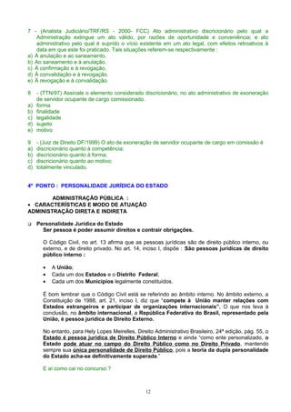 7 - (Analista Judiciário/TRF/RS - 2000- FCC) Ato administrativo discricionário pelo qual a
Administração extingue um ato válido, por razões de oportunidade e conveniência; e ato
administrativo pelo qual é suprido o vício existente em um ato legal, com efeitos retroativos à
data em que este foi praticado. Tais situações referem-se respectivamente :
a) À anulação e ao saneamento.
b) Ao saneamento e à anulação.
c) À confirmação e à revogação.
d) À convalidação e à revogação.
e) À revogação e à convalidação.
8 - (TTN/97) Assinale o elemento considerado discricionário, no ato administrativo de exoneração
de servidor ocupante de cargo comissionado.
a) forma
b) finalidade
c) legalidade
d) sujeito
e) motivo
9 - (Juiz de Direito DF/1999) O ato de exoneração de servidor ocupante de cargo em comissão é
a) discricionário quanto à competência;
b) discricionário quanto à forma;
c) discricionário quanto ao motivo;
d) totalmente vinculado.
4º PONTO : PERSONALIDADE JURÍDICA DO ESTADO
ADMINISTRAÇÃO PÚBLICA :
• CARACTERÍSTICAS E MODO DE ATUAÇÃO
ADMINISTRAÇÃO DIRETA E INDIRETA
 Personalidade Jurídica do Estado
Ser pessoa é poder assumir direitos e contrair obrigações.
O Código Civil, no art. 13 afirma que as pessoas jurídicas são de direito público interno, ou
externo, e de direito privado. No art. 14, inciso I, dispõe : São pessoas jurídicas de direito
público interno :
• A União;
• Cada um dos Estados e o Distrito Federal;
• Cada um dos Municípios legalmente constituídos.
É bom lembrar que o Código Civil está se referindo ao âmbito interno. No âmbito externo, a
Constituição de 1988, art. 21, inciso I, diz que “compete à União manter relações com
Estados estrangeiros e participar de organizações internacionais”. O que nos leva à
conclusão, no âmbito internacional, a República Federativa do Brasil, representado pela
União, é pessoa jurídica de Direito Externo.
No entanto, para Hely Lopes Meirelles, Direito Administrativo Brasileiro, 24ª edição, pág. 55, o
Estado é pessoa jurídica de Direito Público Interno e ainda “como ente personalizado, o
Estado pode atuar no campo do Direito Público como no Direito Privado, mantendo
sempre sua única personalidade de Direito Público, pois a teoria da dupla personalidade
do Estado acha-se definitivamente superada.”
E aí como cai no concurso ?
12
 