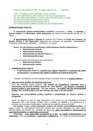 Vejamos uma questão do TRF – 4ª região, veja se você responde.
(TRF – 4º região) É certa a afirmação de que o Estado :
(a) Tem personalidade jurídica especial, mas não é pessoa jurídica.
(b) Tem dupla personalidade por atuar na área de direto público e privado
(c) É pessoa jurídica de direito privado interno
(d) É pessoa jurídica de direito público interno
(e) É pessoa jurídica pública ou privada, por ser entidade política
ADMINISTRAÇÃO PÚBLICA
A organização político-administrativa brasileira compreende a União, os Estados, o
Distrito Federal e os Municípios, todos autônomos nos termos da Constituição (CF/88, art. 18,
caput).
A administração Direta e Indireta de qualquer dos Poderes da União dos Estados, do
Distrito Federal e dos Municípios obedecerá aos princípios da legalidade, impessoalidade,
moralidade, publicidade e eficiência.....”.(CF/88, art. 37, caput)
Assim, em uma primeira classificação a Administração Pública compreende a :
• Administração Federal;
• Administração Estadual,
• Administração do Distrito Federal; e
• Administração Municipal.
Cada uma destas Administrações se subdivide em :
• Administração Direta e
• Administração Indireta.
 ADMINISTRAÇÃO DIRETA
• A Administração Direta é o conjunto dos órgãos integrados na estrutura da chefia
do Executivo e na estrutura dos órgãos auxiliares da chefia do Executivo.
Atenção : Ao falarmos da Administração Direta é inevitável citarmos os órgãos públicos.
 UMA PALAVRA SOBRE OS ÓRGÃOS PÚBLICOS
Para Hely Meirelles órgãos públicos “são centros de competência instituídos para o
desempenho de funções estatais, através de seus agentes, cuja atuação é imputada à
pessoa jurídica a que pertencem”. Por isso mesmo, os órgãos não têm personalidade
jurídica nem vontade própria, que são atributos do corpo e não das partes".
Sabemos que personalidade jurídica significa a possibilidade de assumir direitos e
obrigações.
Assim, os órgãos na área de suas atribuições e nos limites de sua competência funcional
expressam não a sua própria vontade, mas, a vontade da entidade a que pertencem e a
vinculam por seus atos, manifestados através de seus agentes (pessoas físicas)”.
No entanto, e isto é muito importante, embora não tenham personalidade jurídica, os
órgãos podem ter prerrogativas funcionais próprias que, quando infringidas por outro órgão,
admitem defesa até mesmo por mandado de segurança. Essa prerrogativa é denominada de
capacidade judiciária ou capacidade processual.
Importante : essa capacidade processual só a têm os órgãos independentes e os
autônomos, visto que os demais – superiores e subalternos -, em razão de sua hierarquização,
13
 