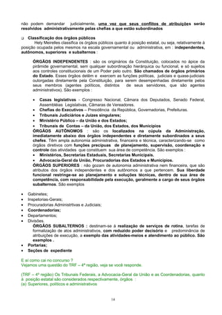 não podem demandar judicialmente, uma vez que seus conflitos de atribuições serão
resolvidos administrativamente pelas chefias a que estão subordinados
 Classificação dos órgãos públicos
Hely Meirelles classifica os órgãos públicos quanto á posição estatal, ou seja, relativamente á
posição ocupada pelos mesmos na escala governamental ou administrativa, em : independentes,
autônomos, superiores e subalternos :
ÓRGÃOS INDEPENDENTES : são os originários da Constituição, colocados no ápice da
pirâmide governamental, sem qualquer subordinação hierárquica ou funcional, e só sujeitos
aos controles constitucionais de um Poder pelo outro. São chamados de órgãos primários
do Estado. Esses órgãos detêm e exercem as funções políticas, judiciais e quase-judiciais
outorgadas diretamente pela Constituição, para serem desempenhadas diretamente pelos
seus membros (agentes políticos, distintos de seus servidores, que são agentes
administrativos). São exemplos :
• Casas legislativas - Congresso Nacional, Câmara dos Deputados, Senado Federal,
Assembléias Legislativas, Câmaras de Vereadores.
• Chefias do Executivos – Presidência da República, Governadorias, Prefeituras.
• Tribunais Judiciários e Juízes singulares;
• Ministério Público – da União e dos Estados;
• Tribunais de Contas – da União, dos Estados, dos Municípios
ÓRGÃOS AUTÕNOMOS : são os localizados na cúpula da Administração,
imediatamente abaixo dos órgãos independentes e diretamente subordinados a seus
chefes. Têm ampla autonomia administrativa, financeira e técnica, caracterizando-se como
órgãos diretivos com funções precípuas de planejamento, supervisão, coordenação e
controle das atividades que constituem sua área de competência. São exemplos :
• Ministérios, Secretarias Estaduais, Secretarias Municipais.
• Advocacia-Geral da União, Procuradorias dos Estados e Municípios.
ÓRGÃOS SUPERIORES : não gozam de autonomia administrativa nem financeira, que são
atributos dos órgãos independentes e dos autônomos a que pertencem. Sua liberdade
funcional restringe-se ao planejamento e soluções técnicas, dentro de sua área de
competência, com responsabilidade pela execução, geralmente a cargo de seus órgãos
subalternos. São exemplos
• Gabinetes;
• Inspetorias-Gerais;
• Procuradorias Administrtivas e Judiciais;
• Coordenadorias;
• Departamentos;
• Divisões.
ÓRGÃOS SUBALTERNOS : destinam-se á realização de serviços de rotina, tarefas de
formalização de atos administrativos, com reduzido poder decisório e predominância de
atribuições de execução, a exemplo das atividades-meios e atendimento ao público. São
exemplos .
• Portarias;
• Seções de expediente
E aí como cai no concurso ?
Vejamos uma questão do TRF – 4ª região, veja se você responde.
(TRF – 4º região) Os Tribunais Federais, a Advocacia-Geral da União e as Coordenadorias, quanto
à posição estatal são considerados respectivamente, órgãos :
(a) Superiores, políticos e administrativos
14
 