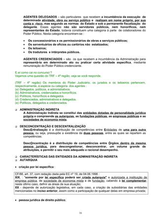 AGENTES DELEGADOS – são particulares que recebem a incumbência da execução de
determinada atividade, obra ou serviço público e realizam em nome próprio, por sua
conta e risco, mas segundo as normas do Estado e sob a permanente fiscalização do
delegante. Esses agentes não são servidores públicos, nem honoríficos, nem
representantes do Estado, todavia constituem uma categoria à parte de colaboradores do
Poder Público. Nesta categoria encontram-se :
• Os concessionários e os permissionários de obras e serviços públicos;
• Os serventuários de ofícios ou cartórios não estatizados;
• Os leiloeiros;
• Os tradutores e intérpretes públicos.
AGENTES CREDENCIADOS – são os que recebem a incumbência da Administração para
representá-la em determinado ato ou praticar certa atividade específica, mediante
remuneração do Poder Público credenciante.
E aí como cai no concurso ?
Vejamos uma questão do TRF – 4ª região, veja se você responde.
(TRF – 4º região) Os membros do Poder Judiciário, os jurados e os leiloeiros pertencem,
respectivamente, à espécie ou categoria dos agentes :
(a) Delegados, políticos, e administrativos.
(b) Administrativos, credenciados e honoríficos.
(c) Políticos, honoríficos e delegados.
(d) Credenciados, administrativos e delegados.
(e) Políticos, delegados e credenciados.
 ADMINISTRAÇÃO INDIRETA
A Administração Indireta se constitui das entidades dotadas de personalidade jurídica
própria e compreende as autarquias, as fundações públicas, as empresas públicas e as
sociedades de economia mista.
 DESCONCENTRAÇÃO E DESCENTRALIZAÇÃO
DescEntralização é a distribuição de competências entre Entidades de uma para outra
pessoa, ou seja, pressupõe a existência de duas pessoas, entre as quais se repartem as
competências.
DescOncentração é a distribuição de competências entre Órgãos dentro da mesma
pessoa jurídica, para descongestionar, desconcentrar, um volume grande de
atribuições, e permitir o seu mais adequado e racional desempenho.
 CARACTERÍSTICAS DAS ENTIDADES DA ADMINISTRAÇÃO INDIRETA
 AUTARQUIA
• criação por lei específica :
CF/88, art. 37, com redação dada pela EC nº 19, de 04.06.1998 :
XIX, : "somente por lei específica poderá ser criada autarquia" e autorizada a instituição de
empresa pública, de sociedade de economia mista e de fundação, cabendo à lei complementar,
neste último caso, definir as áreas de sua atuação;
XX - depende de autorização legislativa, em cada caso, a criação de subsidiárias das entidades
mencionadas no inciso anterior, assim como a participação de qualquer delas em empresa privada;
• pessoa jurídica de direito público;
16
 