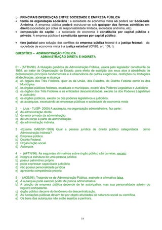  PRINCIPAIS DIFERENÇAS ENTRE SOCIEDADE E EMPRESA PÚBLICA
• forma de organização societária : a sociedade de economia mista só poderá ser Sociedade
Anônima. A empresa pública poderá estruturar-se sob qualquer das formas admitidas em
direito (sociedade por cotas de responsabilidade limitada, sociedade anônima, etc).
• composição do capital : a sociedade de economia é constituída por capital público e
privado. A empresa pública é constituída apenas por capital público.
• foro judicial para solução dos conflitos da empresa pública federal é a justiça federal; da
sociedade de economia mista é a justiça estadual (CF/88, art. 109, I).
QUESTÕES – ADMINISTRAÇÃO PÚBLICA :
ADMINISTRAÇÃO DIRETA E INDIRETA
01 - (AFTN/98). A titulação genérica de Administração Pública, usada pelo legislador constituinte de
1988, ao tratar da Organização do Estado, para efeito de sujeição dos seus atos à obediência de
determinados princípios fundamentais e à observância de outras exigências, restrições ou limitações
ali declinadas, abrange e alcança
a) os órgãos dos Três Poderes, quer os da União, dos Estados, do Distrito Federal como os dos
Municípios
b) os órgãos públicos federais, estaduais e municipais, exceto dos Poderes Legislativo e Judiciário
c) os órgãos dos Três Poderes e as entidades descentralizadas, exceto os dos Poderes Legislativo
e Judiciário
d) os órgãos públicos, exceto os dos poderes legislativos e judiciário.
e) as autarquias, excetuando as empresas públicas e sociedade de economia mista
2 - (Juiz - TJ/SP- 2000) A autarquia, na organização administrativa, faz parte :
a) da administração direta.
b) do setor privado da administração.
c) de um corpo à parte da administração.
d) da administração indireta.
3 -(Exame OAB/SP-1999) Qual a pessoa jurídica de direito público categorizada como
Administração Indireta?
a) Empresa pública.
b) Distrito Federal.
c) Organização social.
d) Autarquia.
4 - (AFTN/96). As seguintes afirmativas sobre órgão público são corretas, exceto:
a) integra a estrutura de uma pessoa jurídica
b) possui patrimônio próprio
c) pode expressar capacidade judiciária
d) não possui personalidade jurídica
e) apresenta competência própria
5 - (ACE/98). Tratando-se de Administração Pública, assinale a afirmativa falsa.
a) A autarquia pode exercer poder de polícia administrativa.
b) A criação de empresa pública depende de lei autorizativa, mas sua personalidade advém do
registro competente.
c) órgão público decorre do fenômeno da descentralização.
d) As fundações públicas devem ter por objeto atividades de natureza social ou científica.
e) Os bens das autarquias não estão sujeitos a penhora.
18
 