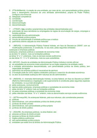 6 (TTN-94/Manhã). A criação de uma entidade, por meio de lei, com personalidade jurídica própria,
para o desempenho exclusivo de uma atividade administrativa, própria do Poder Público,
configura uma forma de
a) delegação competência
b) concessão
c) coordenação
d) desconcentração
e) descentralização
7 - (TTN/97). Não constitui característica das entidades descentralizadas a(o)
a) submissão de seus servidores ou empregados às regras de acumulação de cargos, empregos e
funções públicas
b) capacidade de auto-administração
c) personalidade jurídica própria
d) vínculo de subordinação à entidade política que a instituiu
e) patrimônio distinto daquele do ente instituidor
8 - (MPU/93). A Administração Pública Federal Indireta, em face do Decreto-Lei 200/67, com as
modificações posteriores, é constituída, no seu todo, pelas seguintes entidades:
autarquias e empresas públicas
autarquias, empresas públicas e sociedade de economia mista
as da letra “b” anterior, mais as fundações públicas
as letras “b” e “c” anteriores, mais os serviços sociais autônomos
as das letras “b”, “c” e “d” anteriores, mais as suas subsidiárias.
09 - (AFC/97). Quanto às entidades da Administração Pública Indireta é correto afirmar:
a) as sociedades de economia mista subordinam-se ao órgão respectivo da entidade matriz
b) a entidade administrativa descentralizada, com personalidade jurídica de direito público, tem
capacidade de legislar
c) patrimônio da empresa pública é insuscetível de penhora
d) a fundação pode ter como objetivo estatutário precípuo o exercício de atividade econômica
e) os atos da autoridade autárquica têm natureza de ato administrativo
10 - (INSS/93). A chamada Administração Indireta, na área federal, em face do Decreto-Lei 200/67
(Reforma Administrativa) e legislação a ele superveniente é constituída pelas seguintes espécies
de entidades, na sua total abrangência:
a) pelas autarquias, exclusivamente
b) apenas pelas autarquias, empresas públicas e sociedades de economia mista
c) pelas da letra “b” anterior mais as fundações públicas
d) só pelas empresas públicas e sociedade de economia mista
e) pelas referidas nas letras “b” e “c” anterior, mais os denominados serviços sociais autônomos
11 - (AFTN-março/94). As autarquias federais, pela sua natureza, são consideradas pessoas
a) políticas
b) administrativas, com personalidade jurídica de direito privado
c) jurídicas de direito privado
d) administrativas, sem personalidade jurídica própria
e) jurídicas de direito público
12 - (AGU/96). As empresas públicas, na área federal, são
a) pessoas jurídicas de direito privado
b) pessoas jurídicas de direito público
c) órgãos públicos autônomos
d) sem personalidade jurídica própria
e) entidades que estão fora do âmbito da Administração Pública
19
 