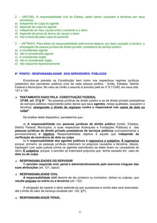 2 - (AFC/92). A responsabilidade civil do Estado, pelos danos causados a terceiros por seus
servidores,
a) independe de culpa do agente
b) depende de culpa do agente
c) independe do nexo causal entre o acidente e o dano
d) depende de prova do ânimo de causar o dano
e) não é excluída pela culpa do paciente
3 - (AFTN/91). Para efeito de responsabilidade patrimonial objetiva, por dano causado a terceiro, o
empregado de pessoa jurídica de direito privado, prestadora de serviço público
a) é considerado agente
b) não é considerado agente
c) é considerado órgão
d) não é considerado órgão
e) não responde regressivamente
6º PONTO - RESPONSABILIDADE DOS SERVIDORES PÚBLICOS
Encontra-se prevista na Constituição bem como nos respectivos regimes jurídicos
(estatutos) dos servidores públicos civis de cada pessoa política : União, Estados, Distrito
Federal e Municípios. No caso da União o assunto é previsto pela lei nº 8.112/90, em seus arts.
121 a 126.
 TRATAMENTO DADO PELA CONSTITUIÇÃO FEDERAL
CF/88, art. 37,§ 6º - "As pessoas jurídicas de direito público e as de direito privado prestadoras
de serviços públicos responderão pelos danos que seus agentes, nessa qualidade, causarem a
terceiros, assegurado o direito de regresso contra o responsável nos casos de dolo ou
culpa".
Da análise deste dispositivo, percebemos que :
a) A responsabilidade das pessoas jurídicas de direito público (União, Estados,
Distrito Federal, Municípios, e suas respectivas Autarquias e Fundações Públicas) e das
pessoas jurídicas de direito privado prestadoras de serviços públicos (concessionárias e
permissionárias) é objetiva. Responsabilidade objetiva é aquela que independe da
verificação da ocorrência de dolo ou culpa
b) A responsabilidade dos agentes públicos é regressiva e subjetiva. É regressiva
porque, primeiro, as pessoas jurídicas indenizam os prejuízos causados a terceiros, depois,
ingressam com ação judicial contra os agentes (servidores) se estes forem ou causadores do
dano. É subjetiva, porque, o servidor só indenizará prejuízos que tenha causado em caso de
dolo ou de culpa.
 RESPONSABILIDADES DO SERVIDOR
O servidor responde civil, penal e administrativamente pelo exercício irregular das
suas atribuições (art. 121, caput).
 RESPONSABILIDADE CIVIL
A responsabilidade civil decorre de ato omissivo ou comissivo, doloso ou culposo, que
resulte prejuízo ao erário ou a terceiros (art. 122).
A obrigação de reparar o dano estende-se aos sucessores e contra eles será executada,
até o limite do valor da herança recebida (art. 122, §3º).
 RESPONSABILIDADE PENAL
21
 