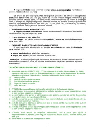 A responsabilidade penal (criminal) abrange crimes e contravenções imputadas ao
servidor, nessa qualidade (art. 123).
Os prazos de prescrição previstos na lei penal aplicam-se às infrações disciplinares
capituladas como crime (art. 142, §2º). Assim, se servidor cometer infração administrativa que
configure também infração penal, não será punido administrativamente se ocorrer a prescrição
penal, a exemplo do emprego irregular de dinheiros públicos, no estatuto é infração punível com
demissão cujo prazo prescricional é de 5 anos (art. 132, VIII, c/cart. 142, I, do Estatuto), No entanto,
se aplica o prazo de prescrição da lei penal que é menor.
 RESPONSABILIDADE ADMINISTRATIVA
A responsabilidade administrativa resulta de ato comissivo ou omissivo praticado no
desempenho do cargo ou função (art. 124).
 CUMULATIVIDADE DAS SANÇÕES
As sanções civis, penais e administrativas poderão cumular-se, sendo independentes
entre si (art. 125).
 EXCLUSÃO DA RESPONSABILIDADE ADMINISTRATIVA
A responsabilidade administrativa do servidor será afastada no caso de absolvição
penal que (art. 126):
• negue a existência do fato (o fato não existiu) ;
• negue sua autoria (não foi o servidor o autor do fato) .
Observação : a absolvição penal por insuficiência de provas não afasta a responsabilidade
administrativa do servidor. Assim, na hipótese de insuficiência de provas, mantém-se a punição
administrativa.
QUESTÕES - RESPONSABILIDADE DOS SERVIDORES PÚBLICOS
1 (Atendente Judiciário /TRT/ES/1999 - FCC) A responsabilidade civil dos servidores, por danos
causados a terceiros no exercício de suas atividades funcionais, em ação regressiva promovida
pela pessoa jurídica de Direito Público, depende da comprovação da existência de
(A) dolo ou culpa.
(B) negligência ou omissão, somente.
(C) imprudência manifesta, somente.
(D) imperícia ou erro, somente.
(E) dolo, somente.
2 (TTN/85). Na responsabilidade civil, penal e administrativa do funcionário público:
a) as cominações civis, penais e administrativas poderão cumular-se, sendo independentes entre
si, bem como as respectivas instâncias
b) as cominações civis, penais e administrativas não poderão cumular-se, sendo dependentes
entre si, bem como as respectivas instâncias
c) poderão cumular-se apenas as cominações civis e administrativas, sendo dependentes entre si,
bem como as respectivas instâncias
d) poderão cumular-se apenas as cominações civis e penais, sendo dependentes entre si, bem
como as respectivas instâncias
e) poderão cumular-se apenas as cominações administrativas e penais, sendo dependentes entre
si, bem como as respectivas instâncias.
3 (TTN-/92). Com relação as instâncias administrativa, civil e penal, para apurar a
responsabilidade do servidor, pelo irregular exercício da função pública, pode-se afirmar, em
tese, que
a) a civil afasta as outras duas, sobrepondo-se a elas
22
 