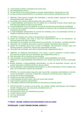b) a administrativa afasta e sobrepõe-se às outras duas
c) são independentes entre si
d) as duas últimas (civil e penal) afastam a primeira (administrativa), sobrepondo-se a ela
e) as duas primeiras (administrativa e civil) afastam a última (penal), sobrepondo-se a ela
4 (MPU/93). Pelo exercício irregular das atribuições, o servidor público responde civil, penal e
administrativamente, sendo que
a) as sanções civis, penais e administrativas são inacumuláveis , entre si
b) a responsabilidade administrativa não fica elidida com a absolvição criminal, ainda mesmo que
esta seja pela negativa do fato e da sua autoria
c) a responsabilidade civil só fica afastada, no caso de ocorrência de prescrição da punibilidade
d) no caso de dano causado a terceiros, a obrigação de repará-los não se entende aos herdeiros e
sucessores do servidor
e) a responsabilidade administrativa do servidor fica afastada, com a sua absolvição criminal, se
negada a existência do fato ou da autoria
5 (AFTN/90). Sanções civis, penais e disciplinares ou administrativas
a) podem ser cumuladas, pois umas e outras são independentes entre si, em decorrência de
natureza especial de cada uma delas
b) não podem ser cumuladas, por haver ferimento aos princípio “non bis idem”, no direito disciplinar
c) não podem ser cumuladas, pois umas e outras se sujeitas a disciplinamentos diversos
d) podem ser cumuladas, pois umas e outras se interligam, não possuindo, contudo, cada uma
natureza especial, contribuindo, apenas para agravamento da pena
e) não podem ser cumuladas, pois umas e outras não são independente entre si
6 (INSS/93). As instâncias administrativas, civil e penal, a que se subordina o servidor público,
pelo exercício irregular das suas atribuições, são independentes entre si,
a) mas não podem ser cumulativas as suas sanções
b) mas inocentado na área administrativa, fica ilidida a responsabilidade civil e penal
c) afastando-se a responsabilidade administrativa e civil, sempre que deixar de haver condenação
penal
d) ficando afastada a responsabilidade administrativa, no caso de absolvição criminal, mas só
quando esta negar a existência do fato ou da sua autoria
e) ficando afastada a responsabilidade administrativa, no caso de absolvição criminal, qualquer que
seja o seu fundamento, inclusive por prescrição
7 (PFN/92). Um servidor público responde, pelo mesmo fato, a processo administrativo e criminal,
vindo a ser demitido, no primeiro, e absolvido no segundo, por falta de provas. Nesse caso
a) servidor tem direito à reintegração
b) mantém-se a punição administrativa
c) a Administração só pode manter a pena se houver falta residual
d) cabe revisão do processo administrativo
e) a demissão invalida-se automaticamente em decorrência da decisão judicial
8 (AFTN-março/94). O servidor civil da União, que cometer infração administrativa, que configure
também infração penal, não será punido, disciplinarmente, se
a) ocorrer a prescrição penal
b) for absolvido do crime, por insuficiência de provas
c) cumprir a pena criminal
d) vier a ser aposentado
e) for primário
7º PONTO : REGIME JURÍDICO DOS SERVIDORES CIVIS DA UNIÃO
INTRODUÇÃO : O QUE É MESMO REGIME JURÍDICO ?
23
 