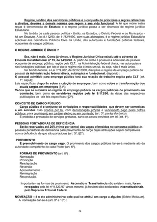 Regime jurídico dos servidores públicos é o conjunto de princípios e regras referentes
a direitos, deveres e demais normas que regem a sua vida funcional. A lei que reúne estas
regas é denominada de Estatuto e o regime jurídico passa a ser chamado de regime jurídico
Estatutário.
No âmbito de cada pessoa política - União, os Estados, o Distrito Federal e os Municípios -
há um Estatuto. A lei 8.112/90, de 11/12/1990, com suas alterações, é o regime jurídico Estatutário
aplicável aos Servidores Públicos Civis da União, das autarquias e fundações públicas federais,
ocupantes de cargos públicos.
O REGIME JURDICO É ÚNICO ?
Era, não é mais. Como já vimos, o Regime Jurídico Único existiu até o advento da
Emenda Constitucional nº 19, de 04/06/98. A partir de então é possível a admissão de pessoal
ocupante de emprego público, regido pela CLT, na Administração federal direta, nas autarquias e
nas fundações públicas; por isto é que o regime não é mais um só, ou seja, não é mais único.
No âmbito federal, a Lei nº 9.962, de 22.02.2000, disciplina o regime de emprego público do
pessoal da Administração federal direta, autárquica e fundacional, dispondo :
O pessoal admitido para emprego público terá sua relação de trabalho regida pela CLT (art.
1º, caput);
Leis específicas disporão sobre a criação de empregos, bem como sobre a transformação dos
atuais cargos em empregos (§1º);
Vedou que se submeta ao regime de emprego público os cargos públicos de provimento em
comissão, bem como os servidores regidos pela lei 8.112/90, às datas das respectivas
publicações de tais leis específicas (§2º).
CONCEITO DE CARGO PÚBLICO
Cargo público é o conjunto de atribuições e responsabilidades que devem ser cometidas
a um servidor. São criados por lei, com denominação própria e vencimento pago pelos cofres
públicos, para provimento em caráter efetivo ou em comissão (art. 3º, parágrafo único).
É proibida a prestação de serviços gratuitos, salvo os casos previstos em lei (art. 4º).
PESSOAS PORTADORAS DE DEFICIÊNCIA
Serão reservadas até 20% (vinte por cento) das vagas oferecidas no concurso público às
pessoas portadoras de deficiência para provimento de cargo cujas atribuições sejam compatíveis
com a deficiência de que são portadoras (art. 5º, §2º).
PROVIMENTO
É preenchimento de cargo vago. O provimento dos cargos públicos far-se-á mediante ato da
autoridade competente de cada Poder (art. 6º).
FORMAS DE PROVIMENTO (art. 8º) :
Nomeação
Promoção
Readaptação
Reversão
Aproveitamento
Reintegração
Recondução.
Importante - as formas de provimento Ascensão e Transferência não existem mais, foram
revogadas pela lei nº 9.527/97, antes mesmo, já haviam sido declaradas inconstitucionais
pelo Supremo Tribunal Federal.
NOMEAÇÃO – é o ato administrativo pelo qual se atribui um cargo a alguém (Odete Medauar).
A nomeação dar-se-á (art. 9º e 10º) :
24
 