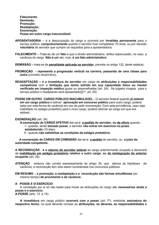 Falecimento
Demissão;
Promoção;
Readaptação;
Exoneração;
Posse em outro cargo inacumulável;
APOSENTADORIA – é a desocupação do cargo e ocorrerá por invalidez permanente para o
serviço público, compulsoriamente quando o servidor tiver completado 70 anos, ou por decisão
voluntária do servidor que cumprir os requisitos para a aposentadoria.
FALECIMENTO – Trata-se de um fato a que o direito administrativo atribui repercussão, no caso, a
vacância do cargo. Não é um ato, mas, é um fato administrativo.
DEMISSÃO – trata-se de penalidade aplicada ao servidor, prevista no artigo 132, deste estatuto.
PROMOÇÃO - representa a progressão vertical na carreira, passando de uma classe para
outra (conceito doutrinário).
READAPTAÇÃO – é a investidura do servidor em cargo de atribuições e responsabilidades
compatíveis com a limitação que tenha sofrido em sua capacidade física ou mental
verificada em inspeção médica iguais ou assemelhadas (art. 24). Se julgado incapaz para o
serviço público o readptando será aposentado(§1º, art. 24).
POSSE EM OUTRO CARGO PÚBLICO INACUMULÁVEL - O servidor federal quando já estável
em um cargo público e obtiver aprovação em concurso público para outro cargo, poderá
optar por esta forma de vacância em vez de pedir exoneração. Com esta providência, caso seja
inabilitado no estágio probatório para o novo cargo, poderá retornar ao cargo em que era
estável.
EXONERAÇÃO (art. 34)
A exoneração de CARGO EFETIVO dar-se-á a pedido do servidor, ou de ofício quando :
I - quando, tendo tomado posse, o servidor não entrar em exercício no prazo
estabelecido (15 dias).
II - quando não satisfeitas as condições do estágio probatório.
A exoneração de CARGO EM COMISSÃO dar-se-á a pedido do servidor, ou a juízo da
autoridade competente.
A RECONDUÇÃO - é o retorno do servidor estável ao cargo anteriormente ocupado e decorrerá
de inabilitação em estágio probatório relativo a outro cargo, ou de reintegração do anterior
ocupante (art. 29).
ATENÇÃO : embora não conste expressamente do artigo 30, que elenca as hipóteses de
vacância, a recondução tem sido assim considerada nos concursos públicos.
EM RESUMO : a promoção, a readaptação e a recondução são formas simultâneas (ao
mesmo tempo) de provimento e de vacância.
A POSSE E O EXERCÍCIO
A nomeação por si só não basta para iniciar as atribuições do cargo são necessários ainda a
posse e o exercício.
A POSSE (arts. 13 e 14):
A investidura em cargo público ocorrerá com a posse (art. 7º), mediante assinatura do
respectivo termo, no qual deverão constar as atribuições, os deveres, as responsabilidades e
26
 
