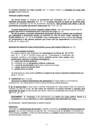 os direitos inerentes ao cargo ocupado (art. 13, caput). Posse é a aceitação do cargo pelo
servidor (Odete Medauar).
TÓPICOS SOBRE POSSE
Só haverá posse na hipótese de provimento por nomeação (§4º, art. 13), poderá ser
mediante procuração específica (§3º, art. 13). A posse ocorrerá no prazo de 30 (trinta dias)
contados da publicação do ato de provimento (nomeação). Será tornado sem efeito o ato de
provimento se a posse não ocorrer neste prazo (§§ 1º e 6º, art. 13).
A posse dependerá de prévia inspeção médica oficial, será empossado aquele que for
julgado apto física e mentalmente para o exercício do cargo (art. 14).
No ato da posse, o servidor apresentará declaração de bens e valores que constituem
seu patrimônio e declaração quanto ao exercício ou não de outro cargo, emprego ou
função pública (§5º, art. 13). A lei 8.424/92, exige a declaração de bens e valores do cônjuge
ou companheira e das demais pessoas que vivam sob sua dependência econômica (Lei
8.429, art. 13, caput e §1º).
REQUISITOS BÁSICOS PARA INVESTIDURA (posse) EM CARGO PÚBLICO (art. 5º) :
I - a nacionalidade brasileira;
Os cargos públicos são acessíveis aos estrangeiros na forma da lei (CF/88,
aert. 37, I . A lei nº 9.515/97 prevê que as universidades e instituições de
pesquisa científica e tecnológica federais poderão prover seus cargos com
professores, técnicos e cientistas estrangeiros.
II - o gozo dos direitos políticos;
III - a quitação com as obrigações militares e eleitorais;
IV - o nível de escolaridade exigido para o exercício do cargo;
V - a idade mínima de dezoito anos;
VI - aptidão física e mental.
As atribuições do cargo podem justificar a exigência de outros requisitos estabelecidos em
lei (§ 1º, art. 5º).
O EXERCÍCIO (arts. 15 a 20) :
Exercício é o efetivo desempenho das atribuições do cargo público ou da função de
confiança (art. 15), donde passa a contar o tempo de serviço (Odete Medauar).
É de 15 (quinze dias) o prazo para o servidor empossado em cargo público entrar em exercício,
contados da data da posse, se não entrar em exercício no prazos previsto o servidor será
exonerado do cargo ou será tornado sem efeito o ato de sua designação para função de confiança,
(§§1º e 2º, art. 15).
RESUMINDO : A nomeação é ato administrativo que atribui um cargo público. Posse é a
investidura no cargo. Exercício é o efetivo desempenho das atribuições do cargo.
DA REMOÇÃO, REDISTRIBUIÇÃO E SUBSTITUIÇÃO
REMOÇÃO
Remoção é o deslocamento do servidor, a pedido ou de ofício, no âmbito do mesmo quadro de
pessoal , com ou sem mudança de sede (art. 36). A remoção pode ser de ofício, no interesse da
Administração; a pedido, a critério da Administração ou a pedido independentemente do interesse
da Administração, desde que:
27
 