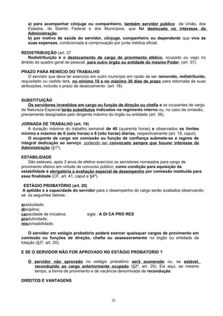 a) para acompanhar cônjuge ou companheiro, também servidor público da União, dos
Estados, do Distrito Federal e dos Municípios, que foi deslocado no interesse da
Administração;
b) por motivo de saúde do servidor, cônjuge, companheiro ou dependente que viva às
suas expensas, condicionada à comprovação por junta médica oficial;
REDISTRIBUIÇÃO (art. 37
Redistribuição é o deslocamento de cargo de provimento efetivo, ocupado ou vago no
âmbito do quadro geral de pessoal, para outro órgão ou entidade do mesmo Poder. (art. 37).
PRAZO PARA REINÍCIO DO TRABALHO
O servidor que deva ter exercício em outro município em razão de ser removido, redistribuido,
requisitado ou cedido terá, no mínimo 10 e no máximo 30 dias de prazo para retomada de suas
atribuições, incluído o prazo de deslocamento (art. 18).
SUBSTITUIÇÃO
Os servidores investidos em cargo ou função de direção ou chefia e os ocupantes de cargo
de Natureza Especial terão substitutos indicados no regimento interno ou, no caso de omissão,
previamente designados pelo dirigente máximo do órgão ou entidade (art. 38).
JORNADA DE TRABALHO (art. 19)
A duração máxima do trabalho semanal de 40 (quarenta horas) e observados os limites
mínimo e máximo de 6 (seis horas) e 8 (oito horas) diárias, respectivamente (art. 19, caput).
O ocupante de cargo em comissão ou função de confiança submete-se a regime de
integral dedicação ao serviço, podendo ser convocado sempre que houver interesse da
Administração (§1º).
ESTABILIDADE
São estáveis, após 3 anos de efetivo exercício os servidores nomeados para cargo de
provimento efetivo em virtude de concurso público; como condição para aquisição da
estabilidade é obrigatória a avaliação especial de desempenho por comissão instituída para
essa finalidade (CF, art. 41, caput e §4º).
ESTÁGIO PROBATÓRIO (art. 20)
A aptidão e a capacidade do servidor para o desempenho do cargo serão avaliados observando-
se os seguintes fatores :
assiduidade;
disciplina;
capacidade de iniciativa; sigla : A DI CA PRO RES
produtividade;
responsabilidade.
O servidor em estágio probatório poderá exercer quaisquer cargos de provimento em
comissão ou funções de direção, chefia ou assessoramento no órgão ou entidade de
lotação (§3º, art. 20).
E SE O SERVIDOR NÃO FOR APROVADO NO ESTÁGIO PROBATORIO ?
O servidor não aprovado no estágio probatório será exonerado ou, se estável,
reconduzido ao cargo anteriormente ocupado (§2º, art. 20). Eis aqui, ao mesmo
tempo, a forma de provimento e de vacância denominada de recondução.
DIREITOS E VANTAGENS
28
 