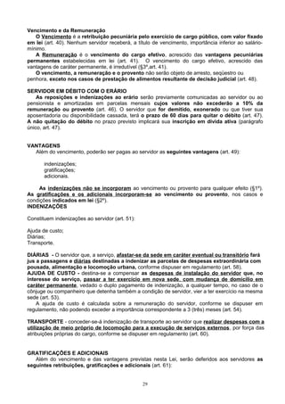Vencimento e da Remuneração
O Vencimento é a retribuição pecuniária pelo exercício de cargo público, com valor fixado
em lei (art. 40). Nenhum servidor receberá, a título de vencimento, importância inferior ao salário-
mínimo.
A Remuneração é o vencimento do cargo efetivo, acrescido das vantagens pecuniárias
permanentes estabelecidas em lei (art. 41). O vencimento do cargo efetivo, acrescido das
vantagens de caráter permanente, é irredutível (§3º,art. 41).
O vencimento, a remuneração e o provento não serão objeto de arresto, seqüestro ou
penhora, exceto nos casos de prestação de alimentos resultante de decisão judicial (art. 48).
SERVIDOR EM DÉBITO COM O ERÁRIO
As reposições e indenizações ao erário serão previamente comunicadas ao servidor ou ao
pensionista e amortizadas em parcelas mensais cujos valores não excederão a 10% da
remuneração ou provento (art. 46). O servidor que for demitido, exonerado ou que tiver sua
aposentadoria ou disponibilidade cassada, terá o prazo de 60 dias para quitar o débito (art. 47).
A não quitação do débito no prazo previsto implicará sua inscrição em dívida ativa (parágrafo
único, art. 47).
VANTAGENS
Além do vencimento, poderão ser pagas ao servidor as seguintes vantagens (art. 49):
indenizações;
gratificações;
adicionais.
As indenizações não se incorporam ao vencimento ou provento para qualquer efeito (§1º).
As gratificações e os adicionais incorporam-se ao vencimento ou provento, nos casos e
condições indicados em lei (§2º).
INDENIZAÇÕES
Constituem indenizações ao servidor (art. 51):
Ajuda de custo;
Diárias;
Transporte.
DIÁRIAS - O servidor que, a serviço, afastar-se da sede em caráter eventual ou transitório fará
jus a passagens e diárias destinadas a indenizar as parcelas de despesas extraordinária com
pousada, alimentação e locomoção urbana, conforme dispuser em regulamento (art. 58).
AJUDA DE CUSTO - destina-se a compensar as despesas de instalação do servidor que, no
interesse do serviço, passar a ter exercício em nova sede, com mudança de domicílio em
caráter permanente, vedado o duplo pagamento de indenização, a qualquer tempo, no caso de o
cônjuge ou companheiro que detenha também a condição de servidor, vier a ter exercício na mesma
sede (art. 53).
A ajuda de custo é calculada sobre a remuneração do servidor, conforme se dispuser em
regulamento, não podendo exceder a importância correspondente a 3 (três) meses (art. 54).
TRANSPORTE - conceder-se-á indenização de transporte ao servidor que realizar despesas com a
utilização de meio próprio de locomoção para a execução de serviços externos, por força das
atribuições próprias do cargo, conforme se dispuser em regulamento (art. 60).
GRATIFICAÇÕES E ADICIONAIS
Além do vencimento e das vantagens previstas nesta Lei, serão deferidos aos servidores as
seguintes retribuições, gratificações e adicionais (art. 61):
29
 