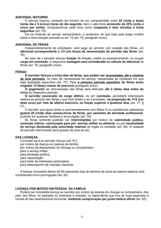 ADICIONAL NOTURNO
O serviço noturno, prestado em horário de um compreendido entre 22 (vinte e duas)
horas dia e 5 (cinco) horas do dia seguinte, terá o valor-hora acrescido de 25% (vinte e
cinco por cento), computando-se cada hora como cinqüenta e dois minutos e trinta
segundos (art. 75).
Em se tratando de serviço extraordinário, o acréscimo de que trata este artigo incidirá
sobre a remuneração prevista no art. 73 (art. 75, parágrafo único).
ADICIONAL DE FÉRIAS
Independentemente de solicitação, será pago ao servidor, por ocasião das férias, um
adicional correspondente a 1/3 (um terço) da remuneração do período das férias (art.
76).
No caso de o servidor exercer função de direção, chefia ou assessoramento, ou ocupar
cargo em comissão, a respectiva vantagem será considerada no cálculo do adicional de
férias (art. 76, parágrafo único).
FÉRIAS
O servidor fará jus a trinta dias de férias, que podem ser acumuladas, até o máximo
de dois períodos, no caso de necessidade do serviço, ressalvadas as hipóteses em que
haja legislação específica (art. 77). Para o primeiro período aquisitivo de férias serão
exigidos 12 (doze) meses de exercício (parágrafo único).
O pagamento da remuneração das férias será efetuado até 2 (dois) dias antes do
início do respectivo período.
O servidor exonerado do cargo efetivo, ou em comissão, perceberá indenização
relativa ao período das férias a que tiver direito e ao incompleto, na proporção de 1/12 (um
doze avos) por mês de efetivo exercício, ou fração superior a quatorze dias (art. 77, §
3º)..
O servidor que opera direta e permanentemente com Raios X ou substâncias radioativas
gozará 20 (vinte) dias consecutivos de férias, por semestre de atividade profissional,
proibida em qualquer hipótese a acumulação (art. 79)
As férias somente poderão ser interrompidas por motivo de calamidade pública,
comoção interna, convocação para júri, serviço militar ou eleitoral, ou por necessidade
do serviço declarada pela autoridade máxima do órgão ou entidade (art. 80). O restante
do período interrompido será gozado de uma só vez.
DAS LICENÇAS
Conceder-se-á ao servidor licença (art. 81):
por motivo de doença em pessoa da família;
por motivo de afastamento do cônjuge ou companheiro;
para o serviço militar;
para atividade política;
para capacitação;
para tratar de interesses particulares;
para desempenho de mandato classista.
A licença concedida dentro de 60 (sessenta) dias do término de outra da mesma espécie será
considerada como prorrogação (art. 82).
LICENÇA POR MOTIVO EM PESSOA DA FAMÍLIA
Poderá ser concedida licença ao servidor por motivo de doença do cônjuge ou companheiro, dos
pais, dos filhos, do padrasto ou madrasta e enteado, ou dependente que viva às suas expensas e
conste do seu assentamento funcional, mediante comprovação por junta médica oficial (art. 83).
31
 