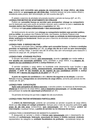 A licença será concedida sem prejuízo da remuneração do cargo efetivo, até trinta
dias, podendo ser prorrogada por até trinta dias, mediante parecer de junta médica oficial e,
excedendo estes prazos, sem remuneração, por até noventa dias (§2º).
É vedado o exercício de atividade remunerada durante o período da licença (§3º, art. 81).
LICENÇA POR MOTIVO DE AFASTAMENTO DO CÔNJUGE
Poderá ser concedida licença ao servidor para acompanhar cônjuge ou companheiro
que foi deslocado para outro ponto do território nacional, para o exterior ou para o exercício de
mandato eletivo dos Poderes Executivo e Legislativo (art. 84).
A licença será por prazo indeterminado e sem remuneração (art. 84, §1º).
No deslocamento de servidor cujo cônjuge ou companheiro também seja servidor público,
civil ou militar, de qualquer dos Poderes da União, dos Estados, do Distrito Federal e dos
Municípios, poderá haver exercício provisório em órgão ou entidade da Administração Federal
direta, autárquica ou fundacional, desde que para o exercício de atividade compatível com o seu
cargo (art. 84,§2º).
LICENÇA PARA O SERVIÇO MILITAR
Ao servidor convocado para o serviço militar será concedida licença, na forma e condições
previstas na legislação específica (art. 85). (o artigo não diz se é com ou sem remuneração).
Concluído o serviço militar, o servidor terá até 30 (trinta) dias sem remuneração para reassumir o
exercício do cargo (art. 85, parágrafo único).
LICENÇA PARA ATIVIDADE POLÍTICA
O servidor terá direito a licença, sem remuneração, durante o período que mediar entre a
sua escolha em convenção partidária, como candidato a cargo eletivo, e a véspera do
registro de sua candidatura perante a Justiça Eleitoral (art. 86).
O servidor candidato a cargo eletivo na localidade onde desempenha suas funções e que
exerça cargo de direção, chefia, assessoramento, arrecadação ou fiscalização, dele será
afastado, a partir do dia imediato ao do registro de sua candidatura perante a Justiça
Eleitoral, até o décimo dia seguinte ao do pleito (art. 86, §1º).
A partir do registro da candidatura e até o décimo dia seguinte ao da eleição, o servidor
fará jus à licença, assegurados os vencimentos do cargo efetivo, somente pelo período de três
meses (art. 86, §2º).
LICENÇA PARA CAPACITAÇÃO
Após cada qüinqüênio de efetivo exercício, o servidor poderá, no interesse da Administração,
afastar-se do exercício do cargo efetivo, com a respectiva remuneração, por até três meses,
para participar de curso de capacitação profissional (art. 87).
Os períodos de licença de que trata o caput não são acumuláveis.
LICENÇA PARA TRATAR INTERESSES PARTICULARES
A critério da Administração, poderão ser concedidas ao servidor ocupante de cargo efetivo,
desde que não esteja em estágio probatório, licenças para o trato de assuntos particulares pelo
prazo de até três anos consecutivos, sem remuneração. (art. 91). A licença poderá ser
interrompida, a qualquer tempo, a pedido do servidor ou no interesse do serviço.
LICENÇA PARA O DESEMPENHO DE MANDATO CLASSISTA
É assegurado ao servidor o direito à licença sem remuneração para o desempenho de
mandato em confederação, federação, associação de classe de âmbito nacional, sindicato
representativo da categoria ou entidade fiscalizadora da profissão, (considerado tempo de
32
 