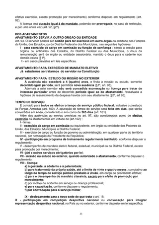 efetivo exercício, exceto promoção por merecimento) conforme disposto em regulamento (art.
92).
A licença terá duração igual à do mandato, podendo ser prorrogada, no caso de reeleição,
e por uma única vez (art. 92, §2º).
DOS AFASTAMENTOS
AFASTAMENTO SERVIR A OUTRO ÓRGÃO OU ENTIDADE
Art. 93. O servidor poderá ser cedido para ter exercício em outro órgão ou entidade dos Poderes
da União, dos Estados, ou do Distrito Federal e dos Municípios, nas seguintes hipóteses:
I - para exercício de cargo em comissão ou função de confiança - sendo a cessão para
órgãos ou entidades dos Estados, do Distrito Federal ou dos Municípios, o ônus da
remuneração será do órgão ou entidade cessionária, mantido o ônus para o cedente nos
demais casos (§1º).
II - em casos previstos em leis específicas.
AFASTAMENTO PARA EXERCÍCIO DE MANDATO ELETIVO
Já estudamos ao tratarmos do servidor na Constituição
AFASTAMENTO PARA ESTUDO OU MISSÃO NO EXTERIOR
A ausência não excederá a 4 (quatro) anos, e finda a missão ou estudo, somente
decorrido igual período, será permitida nova ausência (§1º, art. 95).
Ademais a este servidor não será concedida exoneração ou licença para tratar de
interesse particular antes de decorrido período igual ao do afastamento, ressalvada a
hipótese de ressarcimento da despesa havida com seu afastamento (§2º, art 95).
TEMPO DE SERVIÇO
É contado para todos os efeitos o tempo de serviço público federal, inclusive o prestado
às Forças Armadas (art. 100). A apuração do tempo de serviço será feita em dias, que serão
convertidos em anos, considerado o ano como de 365 dias (art. 101).
Além das ausências ao serviço previstas no art. 97, são considerados como de efetivo
exercício os afastamentos em virtude de (art.102) :
I - férias;
II - exercício de cargo em comissão ou equivalente, em órgão ou entidade dos Poderes da
União, dos Estados, Municípios e Distrito Federal;
III - exercício de cargo ou função de governo ou administração, em qualquer parte do território
nacional, por nomeação do Presidente da República;
IV - participação em programa de treinamento regularmente instituído, conforme dispuser o
regulamento;
V - desempenho de mandato eletivo federal, estadual, municipal ou do Distrito Federal, exceto
para promoção por merecimento;
VI - júri e outros serviços obrigatórios por lei;
VII - missão ou estudo no exterior, quando autorizado o afastamento, conforme dispuser o
regulamento;
VIII - licença:
a) à gestante, à adotante e à paternidade;
b) para tratamento da própria saúde, até o limite de vinte e quatro meses, cumulativo ao
longo do tempo de serviço público prestado à União, em cargo de provimento efetivo;
c) para o desempenho de mandato classista, exceto para efeito de promoção por
merecimento;
d) por motivo de acidente em serviço ou doença profissional;
e) para capacitação, conforme dispuser o regulamento;
f) por convocação para o serviço militar;
IX - deslocamento para a nova sede de que trata o art. 18;
X - participação em competição desportiva nacional ou convocação para integrar
representação desportiva nacional, no País ou no exterior, conforme disposto em lei específica;
33
 