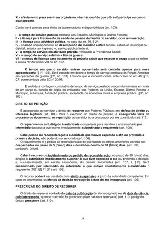 XI - afastamento para servir em organismo internacional de que o Brasil participe ou com o
qual coopere.
Contar-se-á apenas para efeito de aposentadoria e disponibilidade (art. 103):
I - o tempo de serviço público prestado aos Estados, Municípios e Distrito Federal;
II - a licença para tratamento de saúde de pessoa da família do servidor, com remuneração;
III - a licença para atividade política, no caso do art. 86, § 2o
;
IV - o tempo correspondente ao desempenho de mandato eletivo federal, estadual, municipal ou
distrital, anterior ao ingresso no serviço público federal;
V - o tempo de serviço em atividade privada, vinculada à Previdência Social;
VI - o tempo de serviço relativo a tiro de guerra;
VII - o tempo de licença para tratamento da própria saúde que exceder o prazo a que se refere
a alínea "b" do inciso VIII do art. 102.
O tempo em que o servidor esteve aposentado será contado apenas para nova
aposentadoria (§1º, 103). Será contado em dobro o tempo de serviço prestado às Forças Armadas
em operações de guerra (§2º, art. 103). Entendo que é inconstitucional, ante o teor do art. 40, §10,
CF, acrescentado pela EC nº 20/98,
É vedada a contagem cumulativa de tempo de serviço prestado concomitantemente em mais
de um cargo ou função de órgão ou entidades dos Poderes da União, Estado, Distrito Federal e
Município, autarquia, fundação pública, sociedade de economia mista e empresa pública (§3º, art.
103).
DIREITO DE PETIÇÃO
É assegurado ao servidor o direito de requerer aos Poderes Públicos, em defesa de direito ou
interesse legítimo (art. 104). Para o exercício do direito de petição, é assegurada vista do
processo ou documento, na repartição, ao servidor ou a procurador por ele constituído (art. 113).
O requerimento será dirigido à autoridade competente para decidi-lo e encaminhado por
intermédio daquela a que estiver imediatamente subordinado o requerente (art. 105).
Cabe pedido de reconsideração à autoridade que houver expedido o ato ou proferido a
primeira decisão, não podendo ser renovado (art. 106).
O requerimento e o pedido de reconsideração de que tratam os artigos anteriores deverão ser
despachados no prazo de 5 (cinco) dias e decididos dentro de 30 (trinta) dias (art. 106,
parágrafo único).
Caberá recurso do indeferimento do pedido de reconsideração, no prazo de 30 (trinta) dias,
dirigido à autoridade imediatamente superior à que tiver expedido o ato ou proferido a decisão,
e, sucessivamente, em escala ascendente, às demais autoridades (art. 107, I, §1º). Será
encaminhado por intermédio da autoridade a que estiver imediatamente subordinado o
requerente (107, §§ 1º, 2º e art. 108).
O recurso poderá ser recebido com efeito suspensivo a juízo da autoridade competente. Em
caso de provimento, os efeitos da decisão retroagirão à data do ato impugnado (art. 109).
PRESCRIÇÃO DO DIREITO DE RECORRER
O direito de requerer contado da data da publicação do ato impugnado ou da data da ciência
pelo interessado, quando o ato não for publicado (tiver natureza reservada) (art. 110, parágrafo
único), prescreve (art. 110):
34
 