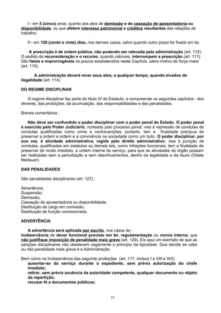 I - em 5 (cinco) anos, quanto aos atos de demissão e de cassação de aposentadoria ou
disponibilidade, ou que afetem interesse patrimonial e créditos resultantes das relações de
trabalho;
II - em 120 (cento e vinte) dias, nos demais casos, salvo quando outro prazo for fixado em lei.
A prescrição é de ordem pública, não podendo ser relevada pela administração (art. 112).
O pedido de reconsideração e o recurso, quando cabíveis, interrompem a prescrição (art. 111).
São fatais e improrrogáveis os prazos estabelecidos neste Capítulo, salvo motivo de força maior
(art. 115).
A administração deverá rever seus atos, a qualquer tempo, quando eivados de
ilegalidade (art. 114).
DO REGIME DISCIPLINAR
O regime disciplinar faz parte do título IV do Estatuto, e compreende os seguintes capítulos : dos
deveres, das proibições, da acumulação, das responsabilidades e das penalidades.
Breves comentários :
Não deve ser confundido o poder disciplinar com o poder penal do Estado. O poder penal
é exercido pelo Poder Judiciário, norteado pelo processo penal; visa à repressão de condutas de
condutas qualificadas como crime e contravenções; portanto, tem a finalidade precípua de
preservar a ordem e ordem e a convivência na sociedade como um todo. O poder disciplinar, por
sua vez, é atividade administrativa, regida pelo direito administrativo; visa à punição de
condutas, qualificadas em estatutos ou demais leis, como infrações funcionais; tem a finalidade de
preservar de modo imediato, a ordem interna do serviço, para que as atividades do órgão possam
ser realizadas sem a perturbação e sem desvirtuamentos, dentro da legalidade e da lisura (Odete
Medauar).
DAS PENALIDADES
São penalidades disciplinares (art. 127) :
Advertência;
Suspensão;
Demissão;
Cassação de aposentadoria ou disponibilidade;
Destituição de cargo em comissão;
Destituição de função comissionada.
ADVERTÊNCIA
A advertência será aplicada por escrito, nos casos de :
inobservância de dever funcional previsto em lei, regulamentação ou norma interna, que
não justifique imposição de penalidade mais grave (art. 129). Eis aqui um exemplo de que as
sanções disciplinares não obedecem cegamente o princípio da tipicidade. Que decide se cabe
ou não penalidade mais grave é a Administração.
Bem como na Inobservância das seguinte proibições (art. 117, incisos I a VIII e XIX)
ausentar-se do serviço durante o expediente, sem prévia autorização do chefe
imediato;
retirar, sem prévia anuência da autoridade competente, qualquer documento ou objeto
da repartição;
recusar fé a documentos públicos;
35
 