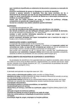 opor resistência injustificada ao andamento de documento e processo ou execução de
serviço;
promover manifestação de apreço ou desapreço no recinto da repartição;
cometer a pessoa estranha à repartição, fora dos casos previstos em lei, o
desempenho de atribuição que seja de sua responsabilidade ou de seu subordinado;
coagir ou aliciar subordinados no sentido de filiarem-se a associação profissional ou
sindical, ou a partido político;
manter sob sua chefia imediata, em cargo ou função de confiança, cônjuge,
companheiro ou parente até o segundo grau civil;
recusar-se a atualizar seus dados cadastrais quando solicitado.
SUSPENSÃO
A suspensão será aplicada (art. 130) :
em caso de reincidência das faltas punidas com advertência e de violação;
das demais proibições que não tipifiquem infração sujeita a penalidade de demissão;
de que são exemplos as proibições (art. 117, XVII e XVIII) :
cometer a outro servidor atribuições estranhas ao cargo que ocupa, exceto em
situações de emergência e transitórias;
exercer quaisquer atividades que sejam incompatíveis com o exercício do cargo ou
função e com o horário de trabalho;
OBSERVAÇÕES SOBRE A SUSPENSÃO:
A suspensão não poderá exceder de 90 (noventa) dias;
Quando houver conveniência para o serviço, a penalidade de suspensão poderá ser
convertida em multa, na base de 50% (cinqüenta por cento) por dia de vencimento ou
remuneração, ficando o servidor obrigado a permanecer em serviço (§2º).
Será punido com suspensão de até 15 (quinze) dias o servidor que, injustificadamente,
recusar-se a ser submetido a inspeção médica determinada pela autoridade competente,
cessando os efeitos da penalidade uma vez cumprida a determinação (§1º).
CANCELAMENTO DOS REGISTROS DE SUSPENSÃO E ADVERTÊNCIA
As penalidades de advertência e de suspensão terão seus registros cancelados, após o decurso
de 3 (três) e 5 (cinco) anos de efetivo exercício, respectivamente, se o servidor não houver, nesse
período, praticado nova infração disciplinar (art. 131). O cancelamento da penalidade não surtirá
efeitos retroativos (parágrafo único).
DEMISSÃO
A demissão será aplicada nos seguintes casos (art. 132) :
crime contra a administração pública (estão previstos no Código Penal);
abandono de cargo (configura abandono de cargo a ausência intencional do servidor ao serviço
por mais de trinta dias consecutivos, art. 138);
inassiduidade habitual (entende-se por inassiduidade habitual a falta ao serviço, sem causa
justificada, por sessenta dias, interpoladamente, durante o período de doze meses (art. 139) ;
improbidade administrativa;
incontinência pública e conduta escandalosa, na repartição;
insubordinação grave em serviço;
ofensa física, em serviço, a servidor ou a particular, salvo em legítima defesa própria ou de
outrem;
aplicação irregular de dinheiros públicos;
revelação de segredo do qual se apropriou em razão do cargo;
lesão aos cofres públicos e dilapidação do patrimônio nacional;
corrupção;
acumulação ilegal de cargos, empregos ou funções públicas;
36
 