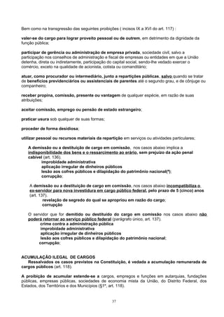 Bem como na transgressão das seguintes proibições ( incisos IX a XVI do art. 117) :
valer-se do cargo para lograr proveito pessoal ou de outrem, em detrimento da dignidade da
função pública;
participar de gerência ou administração de empresa privada, sociedade civil, salvo a
participação nos conselhos de administração e fiscal de empresas ou entidades em que a União
detenha, direta ou indiretamente, participação do capital social, sendo-lhe vedado exercer o
comércio, exceto na qualidade de acionista, cotista ou comanditário;
atuar, como procurador ou intermediário, junto a repartições públicas, salvo quando se tratar
de benefícios previdenciários ou assistenciais de parentes até o segundo grau, e de cônjuge ou
companheiro;
receber propina, comissão, presente ou vantagem de qualquer espécie, em razão de suas
atribuições;
aceitar comissão, emprego ou pensão de estado estrangeiro;
praticar usura sob qualquer de suas formas;
proceder de forma desidiosa;
utilizar pessoal ou recursos materiais da repartição em serviços ou atividades particulares;
A demissão ou a destituição de cargo em comissão, nos casos abaixo implica a
indisponibilidade dos bens e o ressarcimento ao erário, sem prejuízo da ação penal
cabível (art. 136).
improbidade administrativa
aplicação irregular de dinheiros públicos
lesão aos cofres públicos e dilapidação do patrimônio nacional(ª);
corrupção;
A demissão ou a destituição de cargo em comissão, nos casos abaixo incompatibiliza o
ex-servidor para nova investidura em cargo público federal, pelo prazo de 5 (cinco) anos
(art. 137).
revelação de segredo do qual se apropriou em razão do cargo;
corrupção
O servidor que for demitido ou destituído do cargo em comissão nos casos abaixo não
poderá retornar ao serviço público federal (parágrafo único, art. 137).
crime contra a administração pública
improbidade administrativa
aplicação irregular de dinheiros públicos
lesão aos cofres públicos e dilapidação do patrimônio nacional;
corrupção;
ACUMULAÇÃO ILEGAL DE CARGOS
Ressalvados os casos previstos na Constituição, é vedada a acumulação remunerada de
cargos públicos (art. 118).
A proibição de acumular estende-se a cargos, empregos e funções em autarquias, fundações
públicas, empresas públicas, sociedades de economia mista da União, do Distrito Federal, dos
Estados, dos Territórios e dos Municípios (§1º, art. 118).
37
 