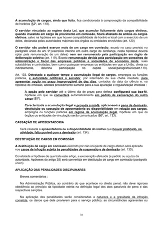 A acumulação de cargos, ainda que lícita, fica condicionada à comprovação da compatibilidade
de horários (§2º, art. 118).
O servidor vinculado ao regime desta Lei, que acumular licitamente dois cargos efetivos,
quando investido em cargo de provimento em comissão, ficará afastado de ambos os cargos
efetivos, salvo na hipótese em que houver compatibilidade de horário e local com o exercício de um
deles, declarada pelas autoridades máximas dos órgãos ou entidades envolvidos (art. 120)
O servidor não poderá exercer mais de um cargo em comissão, exceto no caso previsto no
parágrafo único do art. 9o
,(exercício interino em outro cargo de confiança, nesta hipótese deverá
optar pela remuneração de um deles) nem ser remunerado pela participação em órgão de
deliberação coletiva (art. 119). Exceto remuneração devida pela participação em conselhos de
administração e fiscal das empresas públicas e sociedades de economia mista, suas
subsidiárias e controladas, bem como quaisquer empresas ou entidades em que a União, direta ou
indiretamente, detenha participação no capital social(parágrafoúnicoart.119).
Art. 133. Detectada a qualquer tempo a acumulação ilegal de cargos, empregos ou funções
públicas, a autoridade notificará o servidor, por intermédio de sua chefia imediata, para
apresentar opção no prazo improrrogável de dez dias, contados da data da ciência e, na
hipótese de omissão, adotará procedimento sumário para a sua apuração e regularização imediata ;
A opção pelo servidor até o último dia de prazo para defesa configurará sua boa-fé,
hipótese em que se converterá automaticamente em pedido de exoneração do outro
cargo (§5º).
Caracterizada a acumulação ilegal e provada a má-fé, aplicar-se-á a pena de demissão,
destituição ou cassação de aposentadoria ou disponibilidade em relação aos cargos,
empregos ou funções públicas em regime de acumulação ilegal, hipótese em que os
órgãos ou entidades de vinculação serão comunicados (§6º, art. 133).
CASSAÇÃO DE APOSENTADORIA
Será cassada a aposentadoria ou a disponibilidade do inativo que houver praticado, na
atividade, falta punível com a demissão (art. 134).
DESTITUIÇÃO DE CARGO EM COMISSÃO
A destituição de cargo em comissão exercido por não ocupante de cargo efetivo será aplicada
nos casos de infração sujeita às penalidades de suspensão e de demissão (art. 135).
Constatada a hipótese de que trata este artigo, a exoneração efetuada (a pedido ou a juízo da
autoridade, hipóteses do artigo 35) será convertida em destituição de cargo em comissão (parágrafo
único).
APLICAÇÃO DAS PENALIDADES DISCIPLINARES
Breves comentários :
Na Administração Pública, ao contrário do que acontece no direito penal, não deve rigorosa
obediência ao princípio da tipicidade estrita na definição legal dos atos passíveis de pena e das
respectivas sanções.
Na aplicação das penalidades serão consideradas a natureza e a gravidade da infração
cometida, os danos que dela provierem para o serviço público, as circunstâncias agravantes ou
38
 