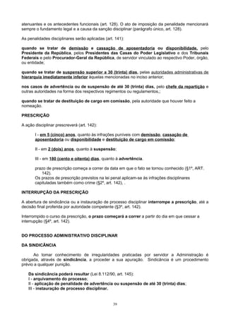 atenuantes e os antecedentes funcionais (art. 128). O ato de imposição da penalidade mencionará
sempre o fundamento legal e a causa da sanção disciplinar (parágrafo único, art. 128).
As penalidades disciplinares serão aplicadas (art. 141):
quando se tratar de demissão e cassação de aposentadoria ou disponibilidade, pelo
Presidente da República, pelos Presidentes das Casas do Poder Legislativo e dos Tribunais
Federais e pelo Procurador-Geral da República, de servidor vinculado ao respectivo Poder, órgão,
ou entidade;
quando se tratar de suspensão superior a 30 (trinta) dias, pelas autoridades administrativas de
hierarquia imediatamente inferior àquelas mencionadas no inciso anterior;
nos casos de advertência ou de suspensão de até 30 (trinta) dias, pelo chefe da repartição e
outras autoridades na forma dos respectivos regimentos ou regulamentos,;
quando se tratar de destituição de cargo em comissão, pela autoridade que houver feito a
nomeação.
PRESCRIÇÃO
A ação disciplinar prescreverá (art. 142):
I - em 5 (cinco) anos, quanto às infrações puníveis com demissão, cassação de
aposentadoria ou disponibilidade e destituição de cargo em comissão;
II - em 2 (dois) anos, quanto à suspensão;
III - em 180 (cento e oitenta) dias, quanto á advertência.
prazo de prescrição começa a correr da data em que o fato se tornou conhecido (§1º, ART.
142).
Os prazos de prescrição previstos na lei penal aplicam-se às infrações disciplinares
capituladas também como crime (§2º, art. 142), .
INTERRUPÇÃO DA PRESCRIÇÃO
A abertura de sindicância ou a instauração de processo disciplinar interrompe a prescrição, até a
decisão final proferida por autoridade competente (§3º, art. 142).
Interrompido o curso da prescrição, o prazo começará a correr a partir do dia em que cessar a
interrupção (§4º, art. 142).
DO PROCESSO ADMINISTRATIVO DISCIPLINAR
DA SINDICÂNCIA
Ao tomar conhecimento de irregularidades praticadas por servidor a Administração é
obrigada, através de sindicância, a proceder a sua apuração. Sindicância é um procedimento
prévio a qualquer punição.
Da sindicância poderá resultar (Lei 8.112/90, art. 145):
I - arquivamento do processo;
II - aplicação de penalidade de advertência ou suspensão de até 30 (trinta) dias;
III - instauração de processo disciplinar.
39
 