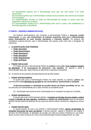 (A) razoabilidade significa que a Administração deve agir com bom senso e de modo
proporcional.
(B) autotutela significa que a Administração controla os seus próprios atos através da anulação
e da revogação.
(C) indisponibilidade consiste no poder da Administração de revogar ou anular seus atos
irregulares, inoportunos ou ilegais.
(D) impessoalidade significa que a Administração deve servir a todos, sem preferências ou
aversões pessoais ou partidárias.
2º PONTO – PODERES ADMINISTRATIVOS
Os Poderes Administrativos são inerentes à Administração Pública e possuem caráter
instrumental, ou seja, são instrumentos de trabalho essenciais para que a Administração
possa desempenhar as suas funções atendendo o interesse público. Os poderes são
verdadeiros poderes-deveres, pois a Administração não apenas pode como tem a obrigação de
exercê-los.
 CLASSIFICAÇÃO DOS PODERES
• Poder Vinculado
• Poder Discricionário
• Poder Hierárquico
• Poder Disciplinar
• Poder Regulamentar
• Poder de Polícia
 PODER VINCULADO
Ë o Poder que tem a Administração Pública de praticar certos atos "sem qualquer margem
de liberdade". A lei encarrega-se de prescrever, com detalhes, se, quando e como a
Administração deve agir, determinando os elementos e requisitos necessários.
Ex : A prática de ato (portaria) de aposentadoria de servidor público.
 PODER DISCRICIONÁRIO
É aquele pelo qual a Administração Pública de modo explícito ou implícito, pratica atos
administrativos com liberdade de escolha de sua conveniência, oportunidade e conteúdo.
A discricionariedade é a liberdade de escolha dentro de limites permitidos em lei, não
se confunde com arbitrariedade que é ação contrária ou excedente da lei.
Ex : Autorização para porte de arma; Exoneração de um ocupante de cargo em comissão.
 PODER HIERÁRQUICO
É aquele pelo qual a Administração distribui e escalona as funções de seus órgãos, ordena
e rever a atuação de seus agentes, estabelece a relação de subordinação entre os servidores
públicos de seu quadro de pessoal. No seu exercício dão-se ordens, fiscaliza-se, delega-se e avoca-
se.
 PODER DISCIPLINAR
Ë aquele através do qual a lei permite a Administração Pública aplicar penalidades às
infrações funcionais de seus servidores e demais pessoas ligadas à disciplina dos órgãos e
serviços da Administração. A aplicação da punição por parte do superior hierárquico é um poder-
dever, se não o fizer incorrerá em crime contra Administração Pública (Código Penal, art. 320).
4
 