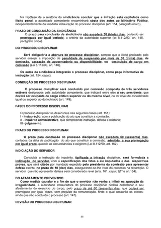 Na hipótese de o relatório da sindicância concluir que a infração está capitulada como
ilícito penal, a autoridade competente encaminhará cópia dos autos ao Ministério Público,
independentemente da imediata instauração do processo disciplinar (art. 154, parágrafo único).
PRAZO DE CONCLUSÃO DA SINDICÂNCIA
O prazo para conclusão da sindicância não excederá 30 (trinta) dias, podendo ser
prorrogado por igual período, a critério da autoridade superior (lei 8.112/90, art. 145,
parágrafo único).
DO PROCESSO DISCIPLINAR
Será obrigatória a abertura de processo disciplinar, sempre que o ilícito praticado pelo
servidor ensejar a imposição de penalidade de suspensão por mais de 30 (trinta) dias, de
demissão, cassação de aposentadoria ou disponibilidade, ou destituição de cargo em
comissão (Lei 8.112/90, art. 146).
Os autos da sindicância integrarão o processo disciplinar, como peça informativa da
instrução (art. 154, caput).
CONDUÇÃO DO PROCESSO DISCIPLINAR
O processo disciplinar será conduzido por comissão composta de três servidores
estáveis designados pela autoridade competente, que indicará entre eles o seu presidente, que
deverá ser ocupante de cargo efetivo superior ou do mesmo nível, ou ter nível de escolaridade
igual ou superior ao do indiciado (art. 149).
FASES DO PROCESSO DISCIPLINAR
O processo disciplinar se desenvolve nas seguintes fases (art. 151):
I - instauração, com a publicação do ato que constituir a comissão;
II - inquérito administrativo, que compreende instrução, defesa e relatório;
III - julgamento.
PRAZO DO PROCESSO DISCIPLINAR
O prazo para conclusão do processo disciplinar não excederá 60 (sessenta) dias,
contados da data de publicação do ato que constituir a comissão, admitida a sua prorrogação
por igual prazo, quando as circunstâncias e exigirem (Lei 8.112/90, art. 152).
INDICIAÇÃO DO SERVIDOR
Concluída a instrução do inquérito, tipificada a infração disciplinar, será formulada a
indiciação do servidor, com a especificação dos fatos a ele imputados e das respectivas
provas, que será citado por mandado expedido pelo presidente da comissão para apresentar
defesa escrita, no prazo de 10 (dez) dias, assegurando-se-lhe vista do processo na repartição. O
servidor que não apresentar defesa será considerado revel (arts. 161, caput, §1º e art.164).
DO AFASTAMENTO PREVENTIVO
Como medida cautelar e a fim de que o servidor não venha a influir na apuração da
irregularidade, a autoridade instauradora do processo disciplinar poderá determinar o seu
afastamento do exercício do cargo, pelo prazo de até 60 (sessenta) dias, que poderá ser
prorrogado por igual prazo, sem prejuízo da remuneração, findo o qual cessarão os efeitos,
ainda que não concluído o processo (art. 147).
REVISÃO DO PROCESSO DISCIPLINAR
40
 
