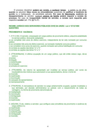 O processo disciplinar poderá ser revisto, a qualquer tempo, a pedido ou de ofício,
quando se aduzirem fatos novos ou circunstâncias suscetíveis de justificar a inocência do
punido ou a inadequação da penalidade aplicada. Em caso de falecimento, ausência ou
desaparecimento do servidor, qualquer pessoa da família poderá requerer a revisão do
processo. No caso de incapacidade mental do servidor, a revisão será requerida pelo
respectivo curador (art. 174, §§1ºe 2º).
REGIME JURÍDICO DOS SERVIDORES PÚBLICOS CIVIS DA UNIÃO - Lei no
8112/1990
QUESTÕES
PROVIMENTO E VACÂNCIA
1. (T.F.C./93). O servidor, empossado em cargo público de provimento efetivo, adquirirá estabilidade
no serviço público, doravante (adaptada)
a) ao completar dois anos de efetivo exercício, independente de ter sido nomeado por concurso
público
b) ao completar três anos de efetivo exercício, se nomeado mediante concurso público
c) ao completar cinco anos de exercício, quando nomeado sem prévia habilitação em concurso
d) corretas as opções das letras “a” e “b”
e) corretas as opções das letras “b” e “c”
2. (TTN-94/Manhã). A efetiva ocupação de um cargo público, que até então estava vago, dá-se
como a
a) posse
b) lotação
c) redistribuição
d) nomeação
e) entrada em exercício
3. (TTN-AM/92). Ao retorno do aposentado por invalidez ao serviço público, por conta da
insubsistência dos motivos que autorizaram a sua aposentadoria, dá-se o nome de
a) reversão
b) readmissão
c) recondução
d) cassação de aposentadoria
e) reempossamento
4. (TTN-PE/94). A reinvestidura do servidor no cargo anteriormente ocupado, quando invalidada a
sua demissão, por decisão administrativa ou judicial, com o ressarcimento de todas as
vantagens, é a forma de provimento denominada de
a) readaptação
b) recondução
c) reintegração
d) reversão
e) readmissão
5. (AGU/94). O ato, relativo a servidor, que configura caso simultâneo de provimento e vacância do
cargo público é a
a) readmissão
b) recondução
c) redistribuição
d) reintegração
e) reversão
41
 