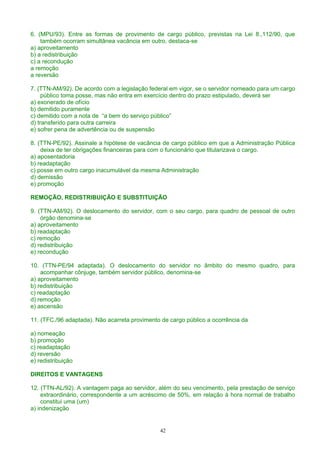 6. (MPU/93). Entre as formas de provimento de cargo público, previstas na Lei 8.,112/90, que
também ocorram simultânea vacância em outro, destaca-se
a) aproveitamento
b) a redistribuição
c) a recondução
a remoção
a reversão
7. (TTN-AM/92). De acordo com a legislação federal em vigor, se o servidor nomeado para um cargo
público toma posse, mas não entra em exercício dentro do prazo estipulado, deverá ser
a) exonerado de ofício
b) demitido puramente
c) demitido com a nota de “a bem do serviço público”
d) transferido para outra carreira
e) sofrer pena de advertência ou de suspensão
8. (TTN-PE/92). Assinale a hipótese de vacância de cargo público em que a Administração Pública
deixa de ter obrigações financeiras para com o funcionário que titularizava o cargo.
a) aposentadoria
b) readaptação
c) posse em outro cargo inacumulável da mesma Administração
d) demissão
e) promoção
REMOÇÃO, REDISTRIBUIÇÃO E SUBSTITUIÇÃO
9. (TTN-AM/92). O deslocamento do servidor, com o seu cargo, para quadro de pessoal de outro
órgão denomina-se
a) aproveitamento
b) readaptação
c) remoção
d) redistribuição
e) recondução
10. (TTN-PE/94 adaptada). O deslocamento do servidor no âmbito do mesmo quadro, para
acompanhar cônjuge, também servidor público, denomina-se
a) aproveitamento
b) redistribuição
c) readaptação
d) remoção
e) ascensão
11. (TFC./96 adaptada). Não acarreta provimento de cargo público a ocorrência da
a) nomeação
b) promoção
c) readaptação
d) reversão
e) redistribuição
DIREITOS E VANTAGENS
12. (TTN-AL/92). A vantagem paga ao servidor, além do seu vencimento, pela prestação de serviço
extraordinário, correspondente a um acréscimo de 50%, em relação à hora normal de trabalho
constitui uma (um)
a) indenização
42
 