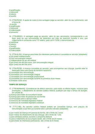 b) gratificação
c) adicional
d) abono
e) auxílio
13. (TTN-PE/92). A ajuda de custo é uma vantagem paga ao servidor, além do seu vencimento, sob
a forma de
a) auxílio
b) gratificação
c) adicional
d) indenização
e) provento
14. (TTN-AM/92). A vantagem paga ao servidor, além do seu vencimento, correspondente a um
doze avos da sua remuneração de dezembro por mês de exercício durante o ano, que
vulgarmente é conhecida como 13o
salário, pela Lei 8.112/90, é denominada de
a) adicional
b) abono
c) auxílio
d) gratificação
e) indenização
15. (TTN-AL/92). A licença para tratar de interesses particulares é concedida ao servidor (adaptada)
a) por prazo indeterminado
b) com remuneração integral
c) independente de ser ele estável
d) por prazo de até dois anos, com remuneração integral
e) por prazo de até três anos
16. (TTN-PE/92). A licença concedida ao servidor, para acompanhar seu cônjuge, quando este foi
deslocado para outro ponto do território nacional é
a) concedida sem remuneração
b) concedida com remuneração integral
c) concedida com remuneração proporcional
d) concedida com remuneração durante os primeiros doze meses
e) limitada a dois anos
TEMPO DE SERVIÇO
17. (TTN-94/Manhã). Considera-se de efetivo exercício, para todos os efeitos legais, inclusive para
promoções, o afastamento do servidor público federal, qualquer que seja o tempo de duração,
em virtude de
a) licença para tratar da sua própria saúde
b) licença para tratar de pessoa da sua família
c) convocação para o serviço militar
d) exercício de mandado legislativo federal
e) exercício de mandado legislativo estadual
18. (T.F.C./96). Ao servidor público federal poderá ser concedida licença, sem prejuízo da
remuneração a que fizer jus durante todo o período indicado (adaptada).
a) por motivo de doença em pessoa da família, até o limite de 2 anos
b) por motivo de afastamento de seu cônjuge, até o limite de 1 ano
c) para atividade política, durante a campanha eleitoral
d) para o tratamento da sua própria saúde, até o limite de 24 meses
e) para tratar de interesses particulares, até o limite de 6 meses
43
 