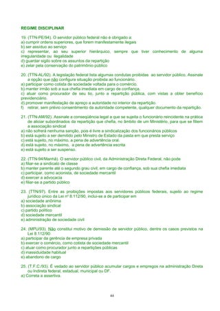 REGIME DISCIPLINAR
19. (TTN-PE/94). O servidor público federal não é obrigado a:
a) cumprir ordens superiores, que forem manifestamente ilegais
b) ser assíduo ao serviço
c) representar, ao seu superior hierárquico, sempre que tiver conhecimento de alguma
irregularidade ou ilegalidade
d) guardar sigilo sobre os assuntos da repartição
e) zelar pela conservação do patrimônio público
20. (TTN-AL/92). A legislação federal lista algumas condutas proibidas ao servidor público. Assinale
a opção que não configura situação proibida ao funcionário.
a) participar como cotista de sociedade voltada para o comércio.
b) manter irmão sob a sua chefia imediata em cargo de confiança.
c) atuar como procurador de seu tio, junto a repartição pública, com vistas a obter benefício
previdenciário.
d) promover manifestação de apreço a autoridade no interior da repartição.
f) retirar, sem prévio consentimento da autoridade competente, qualquer documento da repartição.
21. (TTN-AM/92). Assinale a conseqüência legal a que se sujeita o funcionário reincidente na prática
de aliciar subordinados da repartição que chefia, no âmbito de um Ministério, para que se filiem
a associação sindical
a) não sofrerá nenhuma sanção, pois é livre a sindicalização dos funcionários públicos
b) está sujeito a ser demitido pelo Ministro de Estado da pasta em que presta serviço
c) está sujeito, no máximo, a pena de advertência oral.
d) está sujeito, no máximo, a pena de advertência escrita
e) está sujeito a ser suspenso.
22. (TTN-94/Manhã). O servidor público civil, da Administração Direta Federal, não pode
a) filiar-se a sindicato de classe
b) manter parente até o segundo grau civil, em cargo de confiança, sob sua chefia imediata
c) participar, como acionista, de sociedade mercantil
d) exercer a advocacia
e) filiar-se a partido público
23. (TTN/97). Entre as proibições impostas aos servidores públicos federais, sujeito ao regime
jurídico único da Lei no
8.112/90, inclui-se a de participar em
a) sociedade anônima
b) associação sindical
c) partido político
d) sociedade mercantil
e) administração de sociedade civil
24. (MPU/93). Não constitui motivo de demissão de servidor público, dentre os casos previstos na
Lei 8.112/90:
a) participar da gerência de empresa privada
b) exercer o comércio, como cotista de sociedade mercantil
c) atuar como procurador junto a repartições públicas
d) inassiduidade habitual
e) abandono de cargo
25. (T.F.C./93). É vedado ao servidor público acumular cargos e empregos na administração Direta
ou Indireta federal, estadual, municipal ou DF.
a) Correta a assertiva.
44
 