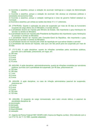 b) Incorreta a assertiva, porque a vedação de acumular restringe-se a cargos da Administração
Direta.
c) Incorreta a assertiva, porque a vedação de acumular não alcança as empresas públicas e
sociedades de economia mista.
d) Incorreta a assertiva, porque a vedação restringe-se à área de governo federal estadual ou
municipal.
e) Incorreta a assertiva, por ambas as razões das letras “b” e “c” anteriores.
26. (TTN-PE/92). Quanto à aplicação da pena de suspensão por mais de 30 dias ao funcionário
ocupante de cargo efetivo de um Ministério, é correto afirmar:
a) a penalidade deverá ser imposta pelo Ministro de Estado, não importando o grau hierárquico do
servidor no âmbito do Ministério
b) a penalidade deverá ser imposta pelo Presidente da República não importando o grau hierárquico
do servidor no âmbito do Ministério
c) a penalidade deverá ser imposta pelo Consultor-Geral da República, não importando o grau
hierárquico do servidor no âmbito do Ministério
d) a penalidade deverá ser imposta pelo chefe de repartição em que estiver lotados o servidor
e) a penalidade não deverá ser imposta, visto que a lei não prevê pena de suspensão por mais de
30 dias
27. (T.F.C./93). A ação disciplinar, quanto às infrações cometidas pelos servidores públicos,
puníveis com a demissão, prescreverá, em regra, em
a) 180 dias
b) 2 anos
c) 4 anos
d) 5 anos
e) 10 anos
28. (AGU/94). A ação disciplinar, administrativamente, quanto às infrações cometidas por servidores
públicos, puníveis com a penalidade de suspensão, por 90 dias, prescreverá em
a) 120 dias
b) 180 dias
c) 1 ano
d) 2 anos
e) 5 anos
29. (AGU/96. A ação disciplinar, no caso de infração administrativa passível de suspensão,
prescreve em
a) 5 anos
b) 4 anos
c) 2 anos
d) 180 dias
e) 120 dias
30. (AGU/96). O ocupante de cargo comissionado, sem outro vinculo efetivo, é passível da
penalidade disciplinar de
a) exoneração
b) demissão
c) destituição
d) disponibilidade
e) cassação
31. (Agente da Polícia Federal/1997 CESPE-UnB ) Acerca do Regime Jurídico (RJ) instituído com a
Lei nº 8.112, de 11.12.1990, (questão adaptada)
45
 