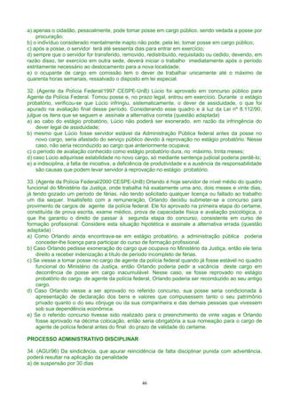 a) apenas o cidadão, pessoalmente, pode tomar posse em cargo público, sendo vedada a posse por
procuração;
b) o indivíduo considerado mentalmente inapto não pode, pela lei, tomar posse em cargo público;
c) após a posse, o servidor terá até sessenta dias para entrar em exercício;
d) sempre que o servidor for transferido, removido, redistribuído, requisitado ou cedido, devendo, em
razão disso, ter exercício em outra sede, deverá iniciar o trabalho imediatamente após o período
estritamente necessário ao deslocamento para a nova localidade;
e) o ocupante de cargo em comissão tem o dever de trabalhar unicamente até o máximo de
quarenta horas semanais, ressalvado o disposto em lei especial.
32. (Agente da Polícia Federal/1997 CESPE-UnB) Lúcio foi aprovado em concurso público para
Agente da Polícia Federal. Tomou posse e, no prazo legal, entrou em exercício. Durante o estágio
probatório, verificou-se que Lúcio infringiu, sistematicamente, o dever de assiduidade, o que foi
apurado na avaliação final desse período. Considerando esse quadro e à luz da Lei nº 8.112/90,
julgue os itens que se seguem e assinale a alternativa correta (questão adaptada)
a) ao cabo do estágio probatório, Lúcio não poderá ser exonerado, em razão da infringência do
dever legal de assiduidade;
b) mesmo que Lúcio fosse servidor estável da Administração Pública federal antes da posse no
novo cargo, seria afastado do serviço público devido á reprovação no estágio probatório. Nesse
caso, não seria reconduzido ao cargo que anteriormente ocupava;
c) o período de avaliação conhecido como estágio probatório dura, no máximo, trinta meses;
d) caso Lúcio adquirisse estabilidade no novo cargo, só mediante sentença judicial poderia perdê-lo;
e) a indisciplina, a falta de iniciativa, a deficiência de produtividade e a ausência de responsabilidade
são causas que podem levar servidor à reprovação no estágio probatório.
33. (Agente da Polícia Federal/2000 CESPE-UnB) Orlando é hoje servidor de nível médio do quadro
funcional do Ministério da Justiça, onde trabalha há exatamente uma ano, dois meses e vinte dias,
já tendo gozado um período de férias, não tendo solicitado qualquer licença ou faltado ao trabalho
um dia sequer. Insatisfeito com a remuneração, Orlando decidiu submeter-se a concurso para
provimento de cargos de agente da polícia federal. Ele foi aprovado na primeira etapa do certame,
constituída de prova escrita, exame médico, prova de capacidade física e avaliação psicológica, o
que lhe garantiu o direito de passar à segunda etapa do concurso, consistente em curso de
formação profissional. Considere esta situação hipotética e assinale a alternativa errada (questão
adaptada) :
a) Como Orlando ainda encontrava-se em estágio probatório, a administração pública poderia
conceder-lhe licença para participar do curso de formação profissional.
b) Caso Orlando pedisse exoneração do cargo que ocupava no Ministério da Justiça, então ele teria
direito a receber indenização a título de período incompleto de férias.
c) Se viesse a tomar posse no cargo de agente da polícia federal quando já fosse estável no quadro
funcional do Ministério da Justiça, então Orlando poderia pedir a vacância deste cargo em
decorrência de posse em cargo inacumulável. Nesse caso, se fosse reprovado no estágio
probatório do cargo de agente da polícia federal, Orlando poderia ser reconduzido ao seu antigo
cargo.
d) Caso Orlando viesse a ser aprovado no referido concurso, sua posse seria condicionada à
apresentação de declaração dos bens e valores que compusessem tanto o seu patrimônio
privado quanto o do seu cônjuge ou da sua companheira e das demais pessoas que vivessem
sob sua dependência econômica.
e) Se o referido concurso tivesse sido realizado para o preenchimento de vinte vagas e Orlando
fosse aprovado na décima colocação, então seria obrigatória a sua nomeação para o cargo de
agente de polícia federal antes do final do prazo de validade do certame.
PROCESSO ADMINISTRATIVO DISCIPLINAR
34. (AGU/96) Da sindicância, que apurar reincidência de falta disciplinar punida com advertência,
poderá resultar na aplicação da penalidade
a) de suspensão por 30 dias
46
 
