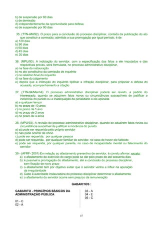 b) de suspensão por 60 dias
c) de demissão
d) independentemente da oportunidade para defesa
e) de suspensão por 90 dias
35. (TTN-AM/92). O prazo para a conclusão do processo disciplinar, contado da publicação do ato
que constituir a comissão, admitida a sua prorrogação por igual período, é de
a) 120 dias
b) 90 dias
c) 60 dias
d) 45 dias
e) 30 dias
36. (MPU/93). A indiciação do servidor, com a especificação dos fatos a ele imputados e das
respectivas provas, será formulada, no processo administrativo disciplinar,
a) na fase da instauração
b) no ato constitutivo da comissão de inquérito
c) no relatório final do inquérito
d) na fase do julgamento
e) depois que a instrução do inquérito tipificar a infração disciplinar, para propiciar a defesa do
acusado, acompanhamento a citação
37. (TTN-94/Manhã). O processo administrativo disciplinar poderá ser revisto, a pedido do
interessado, quando se aduzirem fatos novos ou circunstâncias susceptíveis de justificar a
inocência do punido ou a inadequação da penalidade a ele aplicada.
a) a qualquer tempo
b) no prazo de 10 anos
c) no prazo de 1 ano
d) no prazo de 2 anos
e) no prazo de 4 anos
38. (MPU/93). A revisão do processo administrativo disciplinar, quando se aduzirem fatos novos ou
circunstância suscetível de justificar a inocência do punido.
a) só pode ser requerida pelo próprio servidor
b) não pode ocorrer de ofício
c) pode ser requerida, por qualquer pessoa
d) pode ser requerida, por qualquer familiar do servidor, no caso de haver ele falecido
e) pode ser requerida, por qualquer parente, no caso de incapacidade mental ou falecimento do
servidor
39 - (AFRF- 2001) Em relação ao afastamento preventivo de servidor, é correto afirmar, exceto:
a) o afastamento do exercício do cargo pode se dar pelo prazo de até sessenta dias
b) é possível a prorrogação do afastamento, até a conclusão do processo disciplinar,
sem fixação de novo prazo
c) o afastamento tem por objetivo evitar que o servidor venha a influir na apuração
da irregularidade
d) Cabe à autoridade instauradora do processo disciplinar determinar o afastamento
e) o afastamento do servidor ocorre sem prejuízo da remuneração
GABARITOS :
GABARITO - PRINCÍPIOS BÁSICOS DA
ADMINISTRAÇÃO PÚBLICA
01 - C
02 - A
03 - A
04 - E
05 - C
47
 