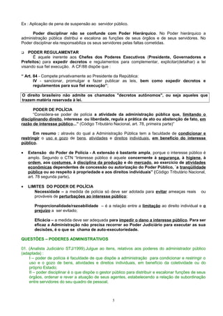 Ex : Aplicação de pena de suspensão ao servidor público.
Poder disciplinar não se confunde com Poder Hierárquico. No Poder hierárquico a
administração pública distribui e escalona as funções de seus órgãos e de seus servidores. No
Poder disciplinar ela responsabiliza os seus servidores pelas faltas cometidas.
 PODER REGULAMENTAR
Ë aquele inerente aos Chefes dos Poderes Executivos (Presidente, Governadores e
Prefeitos) para expedir decretos e regulamentos para complementar, explicitar(detalhar) a lei
visando sua fiel execução. A CF/88 dispõe que :
“ Art. 84 - Compete privativamente ao Presidente da República:
IV - sancionar, promulgar e fazer publicar as leis, bem como expedir decretos e
regulamentos para sua fiel execução”;
O direito brasileiro não admite os chamados "decretos autônomos", ou seja aqueles que
trazem matéria reservada à lei.
PODER DE POLÍCIA
“Considera-se poder de polícia a atividade da administração pública que, limitando o
disciplinando direito, interesse ou liberdade, regula a prática de ato ou abstenção de fato, em
razão de interesse público...” (Código Tributário Nacional, art. 78, primeira parte)”
Em resumo : através do qual a Administração Pública tem a faculdade de condicionar e
restringir o uso e gozo de bens, atividades e direitos individuais, em benefício do interesse
público.
• Extensão do Poder de Polícia - A extensão é bastante ampla, porque o interesse público é
amplo. Segundo o CTN “Interesse público é aquele concernente à segurança, à higiene, à
ordem, aos costumes, à disciplina da produção e do mercado, ao exercício de atividades
econômicas dependentes de concessão ou autorização do Poder Público, `a tranqüilidade
pública ou ao respeito à propriedade e aos direitos individuais” (Código Tributário Nacional,
art. 78 segunda parte).
• LIMITES DO PODER DE POLÍCIA
Necessidade – a medida de polícia só deve ser adotada para evitar ameaças reais ou
prováveis de perturbações ao interesse público;
Proporcionalidade/razoabilidade – é a relação entre a limitação ao direito individual e o
prejuízo a ser evitado;
Eficácia – a medida deve ser adequada para impedir o dano a interesse público. Para ser
eficaz a Administração não precisa recorrer ao Poder Judiciário para executar as sua
decisões, é o que se chama de auto-executoriedade.
QUESTÕES – PODERES ADMINISTRATIVOS
01. (Analista Judiciário STJ/1999).Julgue ao itens, relativos aos poderes do administrador público
(adaptada) :
I – poder de polícia é faculdade de que dispõe a administração para condicionar e restringir o
uso e o gozo de bens, atividades e direitos individuais, em benefício da coletividade ou do
próprio Estado;
II – poder disciplinar é o que dispõe o gestor público para distribuir e escalonar funções de seus
órgãos, ordenar e rever a atuação de seus agentes, estabelecendo a relação de subordinação
entre servidores do seu quadro de pessoal,
5
 