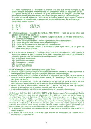 III – poder regulamentar é a faculdade de explicar a lei para sua correta execução, ou de
expedir decretos autônomos sobre matéria de sua competência ainda não disciplinada por lei;
IV – poder hierárquico é a faculdade de punir internamente as infrações funcionais dos
servidores e demais pessoas sujeitas à disciplina dos órgãos e serviços da Administração;
V – poder vinculado é aquele que a lei confere à Administração Pública para a prática de ato de
sua competência, determinando os elementos e requisitos necessários à sua formalização.
Estão certos apenas os itens :
a) I, II e III; d) II, IV, e V:
b) I, II e IV; e) III, IV, e V.
c) I e V;
02. (Analista Judiciário - execução de mandados TRF/RS/1999 - FCC) No que se refere aos
poderes administrativos, é certo que
(A) não há hierarquia nos Poderes Judiciário e Legislativo, tanto nas funções constitucionais,
como nas administrativas.
(B) o termo polícia judiciária tem o mesmo significado de polícia administrativa.
(C) o poder disciplinar confunde-se com o poder hierárquico.
(D) o poder discricionário não se confunde com a arbitrariedade.
(E) o poder será vinculado quando o Administrador pode optar dentro de um juízo de
conveniência e oportunidade.
03. (Oficial de Justiça Avaliador TRT/ES/1999 - FCC) Quando o Direito Positivo - a lei - confere à
Administração Pública, para a prática de ato de sua competência, determinando os elementos e
requisitos necessários à sua formalização, estará presente o poder
(A) de polícia ou regulamentar.
(B) discricionário ou regrado.
(C) hierárquico ou vinculado.
(D) vinculado ou regrado.
(E) regrado ou disciplinar.
04. (AFTN/1990/ESAF) Poder vinculado é aquele que o direito :
a) atribui ao Poder Público para aplicar penalidades às infrações funcionais de seus servidores e
demais pessoas sujeitas à disciplina dos órgãos e serviços da Administração.
b) confere ao Executivo para distribuir e escalonar as funções de seus órgãos, ordenar e rever a
atuação de seus agentes, estabelecendo a relação de subordinação entre os servidores de
seu quadro de pessoal.
c) confere à Administração Pública de modo explícito ou implícito, para a prática de atos
administrativos, com liberdade na escolha de sua conveniência, oportunidade e conteúdo.
d) positivo confere à Administração Pública para a prática de ato de sua competência,
determinando os elementos e requisitos necessários à sua formação
e) incumbe às autoridades administrativas para explicitar a lei na sua correta execução.
05. (Delegado de Polícia Civil do DF/1998- CESPE-UnB). Suponha que a Administração do Distrito
Federal (DF) determinou que feirantes, ocupantes de área pública, deveriam ser transferidos para
outro local que lhes fora destinado. A Administração fixou prazo para que se procedesse à
transferência. Expirados todos os prazos fixados, foi dada ordem para que a Polícia Militar
providenciasse a desocupação da área pública. Os ocupantes resistiram, usando paus e pedras, às
tentativas de desocupação. A polícia usou de força para cumprir as ordens recebidas. Após o
confronto, dois feirantes foram mortos e vários sofreram lesões corporais graves provocadas por
tiros disparados pela polícia. Em face dessa situação hipotética, assinale a opção correta :
a) a atitude da polícia deve ser considerada lícita. A coercibilidade é uma das características do
poder de polícia;
b) a atitude da polícia seria considerada lícita apenas se estivessem os policiais dando
cumprimento a ordem judicial;
6
 
