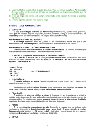 c) a coercibilidade é característica do poder de polícia. Para ser lícita, a atuação da Administração
deveria, porém, ter obedecido ao princípio da razoabilidade ou da proporcionalidade que, no
caso, foi violado;
d) o uso da força pela polícia será sempre considerado como violador de direitos e garantias
individuais;
e) somente à polícia judicial é lícito o uso da força.
3º PONTO - ATOS ADMINISTRATIVOS.
 CONCEITO
É toda manifestação unilateral da Administração Pública que, agindo nessa qualidade,
tenha por fim imediato adquirir, resguardar, transferir, modificar, extinguir e declarar direitos, ou
impor obrigações aos administrados ou a si própria (Hely Lopes Meirelles).
ATO ADMINISTRATIVO x ATO JURÍDICO
A diferença essencial entre ato jurídico e ato administrativo reside em que o ato
administrativo tem finalidade pública. Ato administrativo é uma espécie de ato jurídico.
ATO ADMINISTRATIVO x CONTRATO ADMINISTRATIVO
Diferença entre ato administrativo e contrato administrativo - o contrato é bilateral (há
duas partes com objetivos diversos) ; o ato administrativo é unilateral.
 ELEMENTOS (Requisitos de validade) do ATO ADMINISTRATIVO
Os ELEMENTOS ESSENCIAIS à formação do ato administrativo, constituem a sua infra-
estrututa, daí serem reconhecidos como REQUISITOS DE VALIDADE. As letras iniciais formam
a palavra COMFIFOR MOB.
COM PETÊNCIA
FI NALIDADE
F0R MA dica : COM FI FOR MOB
M OTIVO
OB JETO
 COMPETÊNCIA
É o poder atribuído ao agente (agente é aquele que pratica o ato) para o desempenho
específico de suas funções.
Ao estudarmos o gênero abuso de poder vimos que uma de suas espécies, o excesso de
poder, ocorre quando o agente público excede os limites de sua competência.
 FINALIDADE
É o objetivo de interesse público a atingir. A finalidade do ato é aquela que a lei indica
explícita ou implicitamente. Os atos serão nulos quando satisfizerem pretensões descoincidentes do
interesse público. Ao estudarmos o gênero abuso de poder vimos que a alteração da finalidade
caracteriza desvio de poder, conhecido também por desvio de finalidade.
 FORMA
É o revestimento exteriorizador do ato. Enquanto a vontade dos particulares pode
manifestar-se livremente, a da Administração exige forma legal. A forma normal é a escrita.
Excepcionalmente existem : (1) forma verbal : instruções momentâneas de um superior
hierárquico; (2) sinais convencionais : sinalização de trânsito.
 MOTIVO
7
 
