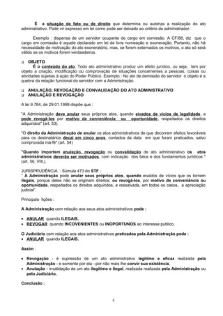 É a situação de fato ou de direito que determina ou autoriza a realização do ato
administrativo. Pode vir expresso em lei como pode ser deixado ao critério do administrador.
Exemplo : dispensa de um servidor ocupante de cargo em comissão. A CF/88, diz que o
cargo em comissão é aquele declarado em lei de livre nomeação e exoneração. Portanto, não há
necessidade de motivação do ato exoneratório, mas, se forem externados os motivos, o ato só será
válido se os motivos forem verdaadeiros.
 OBJETO
É o conteúdo do ato. Todo ato administrativo produz um efeito jurídico, ou seja, tem por
objeto a criação, modificação ou comprovação de situações concernentes a pessoas, coisas ou
atividades sujeitas à ação do Poder Público. Exemplo : No ato de demissão do servidor o objeto é a
quebra da relação funcional do servidor com a Administração.
 ANULAÇÃO, REVOGAÇÃO E CONVALIDAÇÃO DO ATO ADMINISTRATIVO
 ANULAÇÃO E REVOGAÇÃO
A lei 9.784, de 29.01.1999 dispõe que :
"A Administração deve anular seus próprios atos, quando eivados de vícios de legalidade, e
pode revogá-los por motivo de conveniência ou oportunidade, respeitados os direitos
adquiridos" (art. 53).
"O direito da Administração de anular os atos administrativos de que decorram efeitos favoráveis
para os destinatários decai em cinco anos, contados da data em que foram praticados, salvo
comprovada má-fé" (art. 54)
"Quando importem anulação, revogação ou convalidação de ato administrativo os atos
administrativos deverão ser motivados, com indicação dos fatos e dos fundamentos jurídicos "
(art. 50, VIII,).
JURISPRUDÊNCIA : Súmula 473 do STF :
“ A Administração pode anular seus próprios atos, quando eivados de vícios que os tornem
ilegais, porque deles não se originam direitos; ou revogá-los, por motivo de conveniência ou
oportunidade, respeitados os direitos adquiridos, e ressalvada, em todos os casos, a apreciação
judicial”.
Principais lições :
A Administração com relação aos seus atos administrativos pode :
• ANULAR quando ILEGAIS.
• REVOGAR quando INCOVENIENTES ou INOPORTUNOS ao interesse publico.
O Judiciário com relação aos atos administrativos praticados pela Administração pode :
• ANULAR quando ILEGAIS.
Assim :
• Revogação - é supressão de um ato administrativo legítimo e eficaz realizada pela
Administração - e somente por ela - por não mais lhe convir sua existência.
• Anulação - invalidação de um ato ilegítimo e ilegal, realizada realizada pela Administração ou
pelo Judiciário.
Conclusão :
8
 