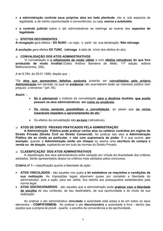 • a administração controla seus próprios atos em toda plenitude, isto é, sob aspectos de
legalidade, e de mérito (oportunidade e conveniência), ou seja, exerce a autotutela.
• o controle judicial sobre o ato administrativos se restringe ao exame dos aspectos de
legalidade.
 EFEITOS DECORRENTES :
A revogação gera efeitos - EX NUNC - ou seja, a partir da sua declaração. Não retroage.
A anulação gera efeitos EX TUNC (retroage à data de início dos efeitos do ato).
 CONVALIDAÇÃO DOS ATOS ADMINISTRATIVOS
“A convalidação é o refazimento de modo válido e com efeitos retroativos do que fora
produzido de modo inválido”(Celso Antônio Bandeira de Mello, 11ª edição, editora
Melhoramentos, 336).
A lei 9.784, de 29.01.1999, dispõe que :
"Os atos que apresentem defeitos sanáveis poderão ser convalidados pela própria
Administração em decisão na qual se evidencie não acarretarem lesão ao interesse público nem
prejuízo a terceiros " (art. 55).
Assim :
• Só é admissível o instituto da convalidação para a doutrina dualista, que aceita
possam os atos administrativos ser nulos ou anuláveis.
• Os vícios sanáveis possibilitam a convalidação, ao passo que os vícios
insanáveis impedem o aproveitamento do ato,”
• Os efeitos da convalidação são ex-tunc (retroativos).
 ATOS DE DIREITO PRIVADO PRATICADOS PELA ADMINISTRAÇÃO
A Administração Pública pode praticar certos atos ou celebrar contratos em regime de
Direito Privado (Direito Civil ou Direito Comercial). Ao praticar tais atos a Administração
Pública ela se nivela ao particular, e não com supremacia de poder. È o que ocorre, por
exemplo, quando a Administração emite um cheque ou assina uma escritura de compra e
venda ou de doação, sujeitando-se em tudo às normas do Direito Privado.
 CLASSIFICAÇÃO DOS ATOS ADMINISTRATIVOS
A classificação dos atos administrativos sofre variação em virtude da diversidade dos critérios
adotados. Serão apresentados abaixo os critérios mais adotados pelos concursos.
Critério nº 1 – classificação quanto a liberdade de ação :
• ATOS VINCULADOS - são aqueles nos quais a lei estabelece os requisitos e condições de
sua realização. As imposições legais absorvem quase por completo a liberdade do
administrador, pois a ação, para ser válida, fica restrita aos pressupostos estabelecidos pela
norma legal.
• ATOS DISCRICIONÁRIOS - são aqueles que a administração pode praticar com a liberdade
de escolha de seu conteúdo, de seu destinatário, de sua oportunidade e do modo de sua
realização.
Ao praticar o ato administrativo vinculado a autoridade está presa à lei em todos os seus
elementos - COMFIFORMOB- Ao praticar o ato discricionário a autoridade é livre - dentro das
opções que a própria lei prevê - quanto a escolha da conveniência e da oportunidade.
9
 