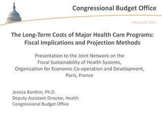 Congressional Budget Office
The Long-Term Costs of Major Health Care Programs:
Fiscal Implications and Projection Methods
Presentation to the Joint Network on the
Fiscal Sustainability of Health Systems,
Organisation for Economic Co-operation and Development,
Paris, France
February 16, 2015
Jessica Banthin, Ph.D.
Deputy Assistant Director, Health
Congressional Budget Office
 