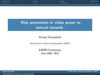 Introduction Model Results Conclusion
Risk prevention in cities prone to
natural hazards
Arnaud Gousseba¨ıle
Actinfo Chair, Institut Louis Bachelier, CREST
EAERE Conference
June 29th, 2017
Arnaud Gousseba¨ıle Actinfo Chair, Institut Louis Bachelier, CREST
Risk prevention in cities prone to natural hazards
 