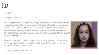 Ella
Age;10
Gender; female
Ella is a spectacular little girl, who enjoys exploring and can be described as
very adventurous. She lives in a world of her own, which she is comfortable
in. The name Ella is an Abbreviation of Eleanor and Ellen which means a
beautiful fairy. This name was chosen to foreshadow to the audience that
this little girl is as pure and innocent as a fairy and she is going to get caught
up in a bad event.
Wears a maroon colour shirt and black jeans. These are
dark colours which suggest that something sinister may
happen to this character
Likes playing with dolls
 