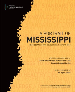WRITTEN AND COMPILED BY
Sarah Burd-Sharps, Kristen Lewis, and
Eduardo Borges Martins
WITH FOREWORD BY
Dr. Ivye L. Allen
A publication of the American Human Development Project
Commissioned by the Mississippi State Conference NAACP
MISSISSIPPI HUMAN DEVELOPMENT REPORT 2009
A PORTRAIT OF
MISSISSIPPI
 
