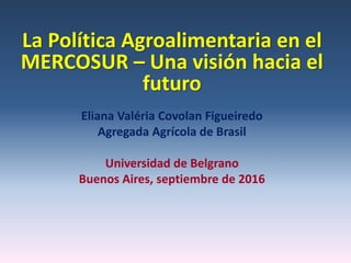 La Política Agroalimentaria en el
MERCOSUR – Una visión hacia el
futuro
Eliana Valéria Covolan Figueiredo
Agregada Agrícola de Brasil
Universidad de Belgrano
Buenos Aires, septiembre de 2016
 