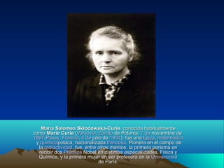 Maria Salomea Skłodowska-CurieMaria Salomea Skłodowska-Curie, conocida habitualmente, conocida habitualmente
comocomo MarieMarie CurieCurie ((VarsoviaVarsovia,, ZaratoZarato de Poloniade Polonia,, 7 de7 de noviembrenoviembre dede
18671867--PassyPassy,, FranciaFrancia,, 4 de4 de juliojulio dede 19341934), fue una), fue una físicafísica,, matemáticamatemática
yy químicaquímicapolacapolaca, nacionalizada, nacionalizada francesafrancesa. Pionera en el campo de. Pionera en el campo de
lala radiactividadradiactividad, fue, entre otros méritos, la primera persona en, fue, entre otros méritos, la primera persona en
recibir dosrecibir dos PremiosPremios NobelNobel en distintas especialidades, Física yen distintas especialidades, Física y
Química, y la primera mujer en ser profesora en laQuímica, y la primera mujer en ser profesora en la UniversidadUniversidad
de Parísde París..
 