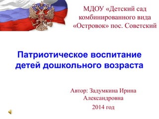Патриотическое воспитание
детей дошкольного возраста
МДОУ «Детский сад
комбинированного вида
«Островок» пос. Советский
Автор: Задумкина Ирина
Александровна
2014 год
 