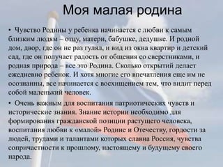 Моя малая родина
• Чувство Родины у ребенка начинается с любви к самым
близким людям – отцу, матери, бабушке, дедушке. И родной
дом, двор, где он не раз гулял, и вид из окна квартир и детский
сад, где он получает радость от общения со сверстниками, и
родная природа – все это Родина. Сколько открытий делает
ежедневно ребенок. И хотя многие его впечатления еще им не
осознанны, все начинается с восхищением тем, что видит перед
собой маленький человек.
• Очень важным для воспитания патриотических чувств и
исторические знания. Знание истории необходимо для
формирования гражданской позиции растущего человека,
воспитания любви к «малой» Родине и Отечеству, гордости за
людей, трудами и талантами которых славна Россия, чувства
сопричастности к прошлому, настоящему и будущему своего
народа.
 