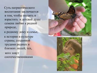 Суть патриотического
воспитания заключается
в том, чтобы посеять и
взрастить в детской душе
семена любви к родной
природе,
к родному дому и семье,
к истории и культуре
страны, созданной
трудами родных и
близких людей, тех,
кого зовут
соотечественниками
 