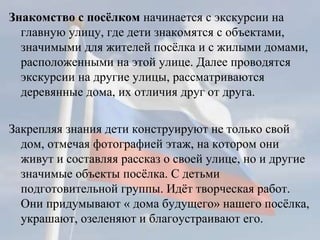 Знакомство с посёлком начинается с экскурсии на
главную улицу, где дети знакомятся с объектами,
значимыми для жителей посёлка и с жилыми домами,
расположенными на этой улице. Далее проводятся
экскурсии на другие улицы, рассматриваются
деревянные дома, их отличия друг от друга.
Закрепляя знания дети конструируют не только свой
дом, отмечая фотографией этаж, на котором они
живут и составляя рассказ о своей улице, но и другие
значимые объекты посёлка. С детьми
подготовительной группы. Идёт творческая работ.
Они придумывают « дома будущего» нашего посёлка,
украшают, озеленяют и благоустраивают его.
 