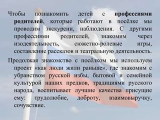 Чтобы познакомить детей с профессиями
родителей, которые работают в посёлке мы
проводим экскурсии, наблюдения. С другими
профессиями родителей, знакомим через
изодеятельность, сюжетно-ролевые игры,
составление рассказов и театральную деятельность.
Продолжая знакомство с посёлком мы используем
проект «как люди жили раньше», где знакомим с
убранством русской избы, бытовой и семейной
культурой наших предков, традициями русского
народа, воспитывает лучшие качества присущие
ему: трудолюбие, доброту, взаимовыручку,
сочувствие.
 