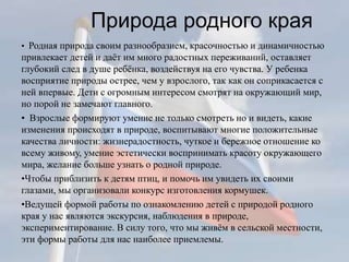 Природа родного края
• Родная природа своим разнообразием, красочностью и динамичностью
привлекает детей и даёт им много радостных переживаний, оставляет
глубокий след в душе ребёнка, воздействуя на его чувства. У ребенка
восприятие природы острее, чем у взрослого, так как он соприкасается с
ней впервые. Дети с огромным интересом смотрят на окружающий мир,
но порой не замечают главного.
• Взрослые формируют умение не только смотреть но и видеть, какие
изменения происходят в природе, воспитывают многие положительные
качества личности: жизнерадостность, чуткое и бережное отношение ко
всему живому, умение эстетически воспринимать красоту окружающего
мира, желание больше узнать о родной природе.
•Чтобы приблизить к детям птиц, и помочь им увидеть их своими
глазами, мы организовали конкурс изготовления кормушек.
•Ведущей формой работы по ознакомлению детей с природой родного
края у нас являются экскурсия, наблюдения в природе,
экспериментирование. В силу того, что мы живём в сельской местности,
эти формы работы для нас наиболее приемлемы.
 