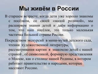 Мы живём в России
В старшем возрасте, когда дети уже хорошо знакомы
с посёлком, со своей «малой родиной», мы
расширяем знания детей и даём информацию о
том, что наш посёлок, это только маленькая
частичка большой страны России.
Посредством экскурсий в мини-музей детского сада,
чтения художественной литературы,
рассматривания картин я знакомлю детей с нашей
страной , её символикой, формирую представления
о Москве, как о столице нашей Родины, в котором
работает правительство и народами, которые
населяют Россию.
 